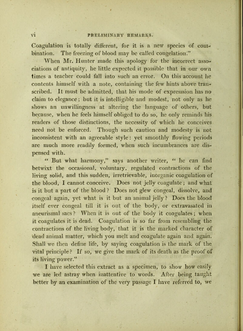 * I * Coagulation is totally different, for it is a new species of com- bination. The freezing of blood may be called congelation.” When Mr. Hunter made this apology for the incorrect asso- ciations of antiquit}r, he little expected it possible that in our own times a teacher could fall into such an error. On this account he contents himself with a note, containing the few hints above tran- scribed. It must be admitted, that his mode of expresssion has no claim to elegance ; but it is intelligible and modest, not only as he shows an unwillingness at altering the language of others, but because, when he feels himself obliged to do so, he only reminds his readers of those distinctions, the necessity of which he conceives need not be enforced. Though such caution and modesty is not inconsistent with an agreeable style: yet smoothly flowing periods are much more readily formed, when such incumbrances are dis- pensed with. “ But what harmony,” says another writer, “ he can find betwixt the occasional, voluntary, regulated contractions of the living solid, and this sudden, irretrievable, inorganic coagulation of the blood, I cannot conceive. Does not jelly coagulate; and what is it but a part of the blood ? Does not glew congeal, dissolve, and congeal again, yet what is it but an animal jelly ? Does the blood itself ever congeal till it is out of the body, or extravasated in aneurismal sacs ? When it is out of the body it coagulates; when it coagulates it is dead. Coagulation is so far from resembling the contractions of the living body, that it is the marked character of dead animal matter, which you melt and coagulate again and again. Shall we then define life, by saying coagulation is the mark of the vital principle ? If so, we give the mark of its death as the proof of its living power.” I have selected this extract as a specimen, to show how easily we are led astray when inattentive to words. After being taught better by an examination of the very passage I have referred to, we