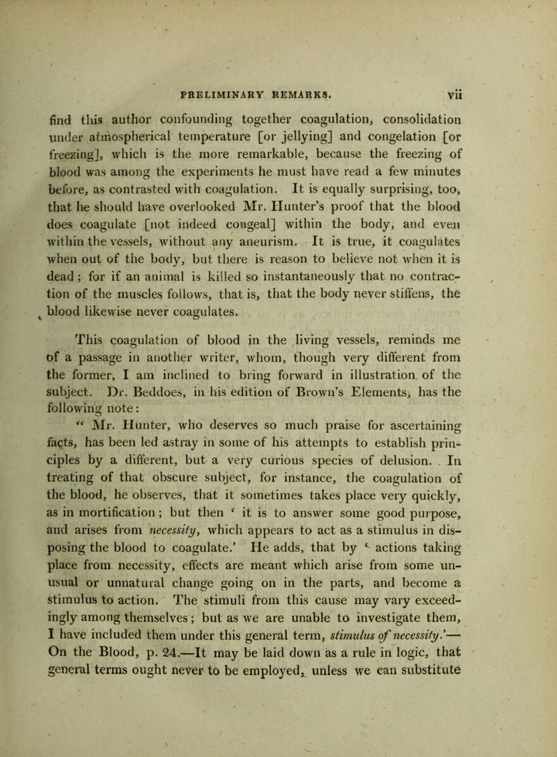 find this author confounding together coagulation, consolidation under atmospherical temperature [or jellying] and congelation [or freezing], which is the more remarkable, because the freezing of blood was among the experiments he must have read a few minutes before, as contrasted with coagulation. It is equally surprising, too, that he should have overlooked Mr. Hunter’s proof that the blood does coagulate [not indeed congeal] within the body, and even within the vessels, without any aneurism. It is true, it coagulates when out of the body, but there is reason to believe not when it is dead ; for if an animal is killed so instantaneously that no contrac- tion of the muscles follows, that is, that the body never stiffens, the blood likewise never coagulates. This coagulation of blood in the living vessels, reminds me of a passage in another writer, whom, though very different from the former, I am inclined to bring forward in illustration of the subject. Dr. Beddoes, in his edition of Brown’s Elements, has the following note: “ Mr. Hunter, who deserves so much praise for ascertaining facts, has been led astray in some of his attempts to establish prin- ciples by a different, but a very curious species of delusion. . In treating of that obscure subject, for instance, the coagulation of the blood, he observes, that it sometimes takes place very quickly, as in mortification ; but then 4 it is to answer some good purpose, and arises from necessity, which appears to act as a stimulus in dis- posing the blood to coagulate.’ He adds, that by e actions taking place from necessity, effects are meant which arise from some un- usual or unnatural change going on in the parts, and become a stimulus to action. The stimuli from this cause may vary exceed- ingly among themselves; but as we are unable to investigate them, I have included them under this general term, stimulus of necessity— On the Blood, p. 24.—It may be laid down as a rule in logic, that general terms ought never to be employed^ unless we can substitute