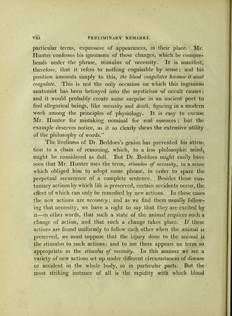 particular terms, expressive of appearances, in their place. Mr. Hunter confesses his ignorance of those changes, which he compre- hends under the phrase, stimulus of necessity. It is manifest, therefore, that it refers to nothing cognisable by sense; and his position amounts simply to this, the blood coagulates because it must coagulate. This is not the only occasion on which this ingenious anatomist has been betrayed into the mysticism of occult causes; and it would probably create some surprise in an ancient poet to find allegorical beings, like necessity and death, figuring in a modern work among the principles of physiology. It is easy to excuse Mr. Iiunter for mistaking nominal for real essences ; but the example deserves notice, as it so clearly shews the extensive utility of the philosophy of words.” The liveliness of Dr. Beddoes’s genius has prevented his atten- tion to a chain of reasoning, which, to a less philosophic, mind, might be considered as dull. But Dr. Beddoes might easily have seen that Mr. Hunter uses the term, stimulus of necessity, in a sense which obliged him to adopt some phrase, in order to spare the perpetual recurrence of a complete sentence. Besides those cus- tomary actions by which life is preserved, certain accidents occur, the effect of which can only be remedied by new actions. In these cases the new actions are necessary; and as we find them usually follow- ing that necessity, we have a right to say that they are excited by it—in other words, that such a state of the animal requires such a change of action, and that such a change takes place. If these actions are found uniformly to follow each other when the animal is preserved, we must suppose that the injury done to the animal is the stimulus to such actions; and to me there appears no term so appropriate as the stimulus of necessity. In this manner we see a variety of new actions set up under different circumstances of disease or accident in the whole bod}q or in particular parts. But the most striking instance of all is the rapidity with which blood