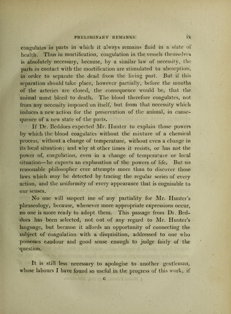 I PRELIMINARY REMARKS. ix coagulates in parts in which it always remains fluid in a state of health. Thus in mortification, coagulation in the vessels themselves is absolutely necessary, because, by a similar law of necessity, the parts in contact with the mortification are stimulated to absorption, in order to separate the dead from the living part. But if this separation should take place, however partially, before the mouths of the arteries are closed, the consequence would be, that the animal must bleed to death. The blood therefore coagulates, not from any necessity imposed on itself, but from that necessity which induces a new action for the preservation of the animal, in conse- quence of a new state of the parts. If Dr. Beddoes expected Mr. Hunter to explain those powers by which the blood coagulates without the mixture of a chemical process, without a change of temperature, without even a change in its local situation; and why at other times it resists, or has not the power of, coagulation, even in a change of temperature or local situation—he expects an explanation of the powers of life. But no reasonable philosopher ever attempts more than to discover those laws which may be detected by tracing the regular series of every action, and the uniformity of every appearance that is cognisable to our senses. No one will suspect me of any partiality for Mr. Hunter’s phraseology, because, whenever more appropriate expressions occur, no one is more ready to adopt them. This passage from Dr. Bed- does has been selected, not out of any regard to Mr. Hunter’s language, but because it affords an opportunity of connecting the subject of coagulation with a disquisition, addressed to one who possesses candour and good sense enough to judge fairly of the question. It is still less necessary to apologise to another gentleman, whose labours I have found so useful in the progress of this work, if c i