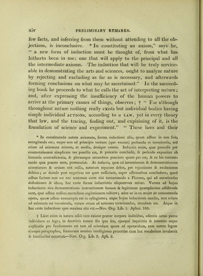 few facts, and inferring from them without attending to all the ob- jections, is inconclusive. * In constituting an axiom,” says he, <£ a new form of induction must be thought of, from what has hitherto been in use; one that will apply to the principal and all the intermediate axioms. The induction that will be truly service- able in demonstrating the arts and sciences, ought to analyze nature by rejecting and excluding as far as is necessary, and afterwards forming conclusions on what may be ascertained.” In the succeed- ing book he proceeds to what he calls the art of interpreting nature ; and, after expressing the insufficiency of the human powers to arrive at the primary causes of things, observes; f “ For although throughout naturenothing really exists but individual bodies having simple individual actions, according to a law, yet in every theory that law', and the tracing, finding out, and explaining of it, is the foundation of science and experiment.” <e These laws and their * In constituendo autem axiomate, forma inductionis alia, quam adhuc in usu fuit, excogitanda est; eaque non ad principia tantum (que vocant) probanda et invenienda, sed etiam ad axiomata minora, et media, denique omnia. Inductio enim, quse procedit per enumerationem simplicem res puerilis est, Sc precario concludit, Sc periculo exponitur ab instantia contradictoria, Sc plerumque secundum pauciora quam par est, Sc ex his tantum- modo quse prsesto sunt, pronunciat. At inductio, quae ad inventionem Sc demonstrationem scientiarum Sc artium erit utilis, naturam separare debet, per rejectiones Sc exclusiones debitas *, ac deinde post negativas tot quot sufficiunt, super affirmativas concludere; quod adhuc factum non est nec tentatum certe nisi tantummodo a Platone, qui ad excutiendas definitiones Sc ideas, hac certe forma inductionis aliquatenus utitur. Verum ad hujus inductionis sive demonstrationis instructionem bonam Sc legitimam quamplurima adhibcnda sunt, quse adhuc nullius mortalium cogitationem subiere ; adeo ut in ea major sit consumenda opera, quam adhuc consumpta est in syllogismo; atque hujus inductionis auxilio, non solum ad axiomata est invenienda, verum etiam ad notiones terminandas, utendum est. Atque in hac certe inductione spes maxima sita est.—Nov. Org. Lib. 1. Aphor. 105. f Licet enim in natura nihil vere existat prseter corpora individua, edentia actus puros individuos ex lege; in doctrinis tamen ilia ipsa lex, ejusque inquisitio Sc inventio atque explicatio pro fundamento est tarn ad sciendum quam ad operandum, earn autem legem ejusque paragraphos, formarum nomine intelligimus presertim cum hoc vocabulum invaluerit & familiariter oecurrat.—Nov. Org. Lib. 2. Aph. 2.