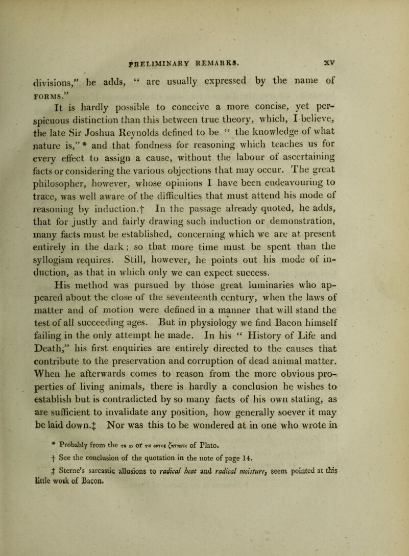 divisions,” lie adds, “ are usually expressed by the name of FORMS.” It is hardly possible to conceive a more concise, yet per- spicuous distinction than this between true theory, which, I believe, the late Sir Joshua Reynolds defined to be the knowledge of what nature is,”* and that fondness for reasoning which teaches us for every effect to assign a cause, without the labour of ascertaining facts or considering the various objections that may occur. rI he great philosopher, however, whose opinions 1 have been endeavouring to trace, was well aware of the difficulties that must attend his mode of reasoning by induction.f In the passage already quoted, he adds, that for justly and fairly drawing such induction or demonstration, many facts must be established, concerning which we are at present entirely in the dark; so that more time must be spent than the syllogism requires. Still, however, he points out his mode of in- duction, as that in which only we can expect success. His method was pursued by those great luminaries who ap- peared about the close of the seventeenth century, when the laws of matter and of motion were defined in a manner that will stand the test of all succeeding ages. But in physiology we find Bacon himself failing in the only attempt he made. In his tc History of Life and Death/’ his first enquiries are entirely directed to the causes that contribute to the preservation and corruption of dead animal matter. When he afterwards comes to reason from the more obvious pro- perties of living animals, there is hardly a conclusion he washes to establish but is contradicted by so many facts of his own stating, as are sufficient to invalidate any position, how generally soever it may be laid down4 Nor was this to be wondered at in one who wrote in * Probably from the to o» or t* o*tc* £«twis of Plato. f See the conclusion of the quotation in the note of page 14. $ Sterne’s sarcastic allusions to radical beat and radical misture} seem pointed at this little work of Bacon.