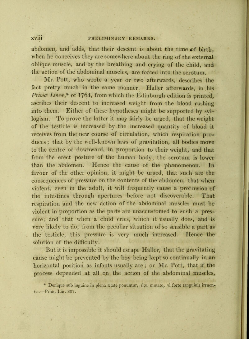 abdomen, and adds, that their descent is about the time of birth, ■when he conceives they are somewhere about the ring of the external oblique muscle, and by the breathing and crying of the child, and the action of the abdominal muscles, are forced into the scrotum. Mr. Pott, who wrote a year or two afterwards, describes the fact pretty much in the same manner. Haller afterwards, in his Primai Linear,* of 1764, from which the Edinburgh edition is printed, ascribes their descent to increased weight from the blood rushing into them. Either of these hypotheses might be supported by syl- logism. To prove the latter it may fairly be urged, that the weight of the testicle is increased by the increased quantity of blood it receives from the new course of circulation, which respiration pro- duces ; that by the well-known laws of gravitation, all bodies move to the centre or downward, in proportion to their weight, and that from the erect posture of the human body, the scrotum is lower than the abdomen. Hence the cause of the phenomenon. In favour of the other opinion, it might be urged, that such are the consequences of pressure on the contents of the abdomen, that when violent, even in the adult, it will frequently cause a protrusion of the intestines through apertures before not discoverable. That respiration and the new action of the abdominal muscles must be violent in proportion as the parts are unaccustomed to such a pres- sure ; and that when a child cries, which it usually does, and is very likely to do, from the peculiar situation of so sensible a part as the testicle, this pressure is very much increased. Hence the solution of the difficulty. But it is impossible it should escape Haller, that the gravitating cause might be prevented by the boy being kept so continually in an horizontal position as infants usually are; or Mr. Pott, that if the process depended at all on the action of the abdominal muscles, * Denique sub inguine in plena netate ponuntur, situ mutato, vi forte sanguinis irruen- tis.—Prim. Lin, 807.