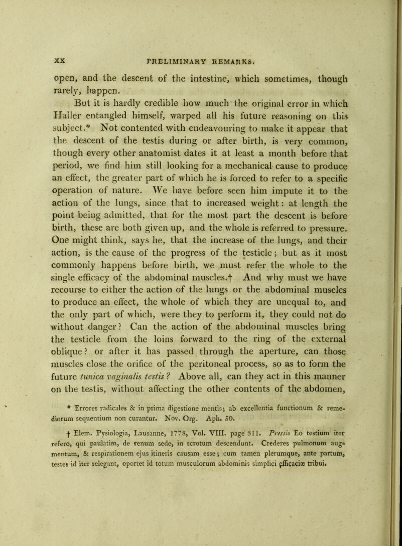 open, and the descent of the intestine, which sometimes, though rarely, happen. But it is hardly credible how much the original error in which Haller entangled himself, warped all his future reasoning on this subject.* Not contented with endeavouring to make it appear that the descent of the testis during or after birth, is very common, though every other anatomist dates it at least a month before that period, we find him still looking for a mechanical cause to produce an effect, the greater part of which he is forced to refer to a specific operation of nature. We have before seen him impute it to the action of the lungs, since that to increased weight: at length the point being admitted, that for the most part the descent is before birth, these are both given up, and the whole is referred to pressure. One might think, says he, that the increase of the lungs, and their action, is the cause of the progress of the testicle; but as it most commonly happens before birth, we must refer the whole to the single efficacy of the abdominal muscles.j* And why must we have recourse to either the action of the lungs or the abdominal muscles to produce an effect, the whole of which they are unequal to, and the only part of which, were they to perform it, they could not do without danger? Can the action of the abdominal muscles bring the testicle from the loins forward to the ring of the external oblique ? or after it has passed through the aperture, can those muscles close the orifice of the peritoneal process, so as to form the future tunica vaginalis testis ? Above all, can they act in this manner on the testis, without affecting the other contents of the abdomen, * Errores radicales & in prima digestione mentis; ab excellentia functionum & reme- diorum sequentium non curantur. Nov. Org. Aph. 50. -j- Elem. Pysiologia, Lausanne, 1778, Vol. VIII. page 311. Pressio Eo testium iter refero, qui paulatim, de renum sede, in scrotum descendunt. Crederes pulmonum aug- mentum, & respirationem ejus itineris causam esse; cum tamen plerumque, ante partum, testes id iter relegant, oportet id totum musculorum abdominis simplici ffficaciae tribui.