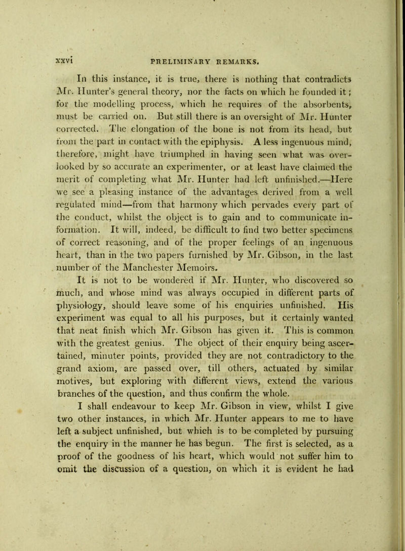 In this instance, it is true, there is nothing that contradicts Mr. Hunter’s general theory, nor the facts on which he founded it; for the modelling process, which he requires of the absorbents, must be carried on. But still there is an oversight of Mr. Hunter corrected. The elongation of the bone is not from its head, but from the part in contact with the epiphysis. A less ingenuous mind, therefore, might have triumphed in having seen what was over- looked by so accurate an experimenter, or at least have claimed the merit of completing what Mr. Hunter had left unfinished.—Here we see a pleasing instance of the advantages derived from a well regulated mind—from that harmony which pervades every part of the conduct, whilst the object is to gain and to communicate in- formation. It will, indeed, be difficult to find two better specimens of correct reasoning, and of the proper feelings of an ingenuous heart, than in the two papers furnished by Mr. Gibson, in the last number of the Manchester Memoirs. It is not to be wondered if Mr. Hunter, who discovered so much, and whose mind was always occupied in different parts of physiology, should leave some of his enquiries unfinished. His experiment was equal to all his purposes, but it certainly wanted that neat finish which Mr. Gibson has given it. This is common with the greatest genius. The object of their enquiry being ascer- tained, minuter points, provided they are not contradictory to the grand axiom, are passed over, till others, actuated by similar motives, but exploring with different views, extend the various branches of the question, and thus confirm the whole. I shall endeavour to keep Mr. Gibson in view, whilst I give two other instances, in which Mr. Hunter appears to me to have left a subject unfinished, but which is to be completed by pursuing the enquiry in the manner he has begun. The first is selected, as a proof of the goodness of his heart, which would not suffer him to omit the discussion of a question, on which it is evident he had