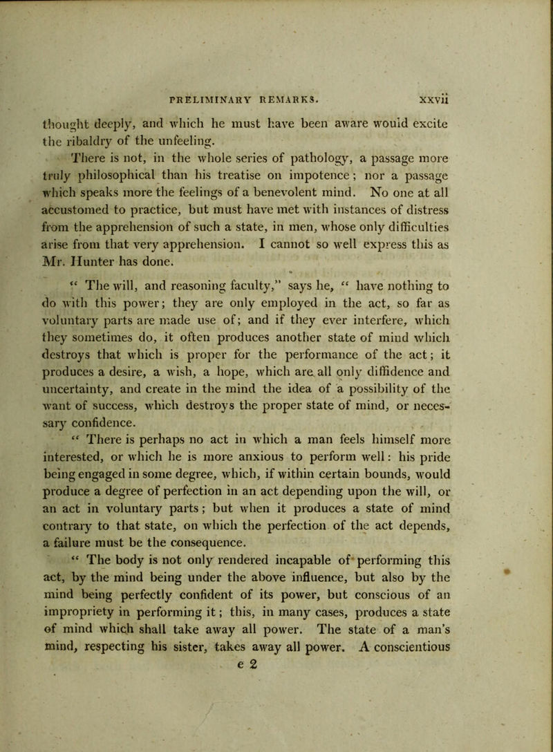 thought deeply, and which he must have been aware would excite the ribaldry of the unfeeling. There is not, in the whole series of pathology, a passage more truly philosophical than his treatise on impotence ; nor a passage which speaks more the feelings of a benevolent mind. No one at all accustomed to practice, but must have met with instances of distress from the apprehension of such a state, in men, whose only difficulties arise from that very apprehension. I cannot so well express this as Mr. Hunter has done. • <( The will, and reasoning faculty,” says he, <c have nothing to do with this power; they are only employed in the act, so far as voluntary parts are made use of; and if they ever interfere, which they sometimes do, it often produces another state of mind which destroys that which is proper for the performance of the act; it produces a desire, a wish, a hope, which are, all only diffidence and uncertainty, and create in the mind the idea of a possibility of the want of success, which destroys the proper state of mind, or neces- sary confidence. , , “ There is perhaps no act in which a man feels himself more interested, or which he is more anxious to perform well: his pride being engaged in some degree, which, if within certain bounds, would produce a degree of perfection in an act depending upon the will, or an act in voluntary parts; but when it produces a state of mind contrary to that state, on which the perfection of the act depends, a failure must be the consequence. “ The body is not only rendered incapable of performing this act, by the mind being under the above influence, but also by the mind being perfectly confident of its power, but conscious of an impropriety in performing it; this, in many cases, produces a state of mind which shall take away all power. The state of a man’s mind, respecting his sister, takes away all power. A conscientious e 2