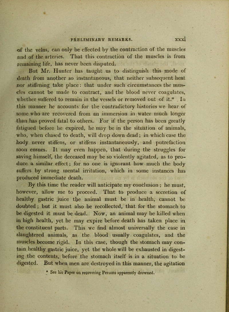 of the veins, can only be effected by the contraction of the muscles and of the arteries. That this contraction of the muscles is from remaining life, lias never been disputed. But Mr. Hunter has taught us to distinguish this mode of death from another so instantaneous, that neither subsequent heat nor stiffening take place: that under such circumstances the mus- cles cannot be made to contract, and the blood never coagulates, whether suffered to remain in the vessels or removed out of it.* In this manner he accounts for the contradictory histories we hear of some who are recovered from an immersion in water much longer than has proved fatal to others. For if the person has been greatly fatigued before he expired, he may be in the situation of animals, who, when chased to death, will drop down dead; in which case the body never stiffens, or stiffens instantaneously, and putrefaction soon ensues. It may even happen, that during the struggles for saving himself, the deceased may be so violently agitated, as to pro- duce a similar effect; for no one is ignorant how much the body suffers by strong mental irritation, which in some instances has produced immediate death. By this time the reader will anticipate my conclusion ; he must, however, allow me to proceed. That to produce a secretion of healthy gastric juice the animal must be in health, cannot be doubted ; but it must also be recollected, that for the stomach to be digested it must be dead. Now, an animal may be killed when in high health, yet he may expire before death has taken place in the constituent parts. This we find almost universally the case in slaughtered animals, as the blood usually coagulates, and the muscles become rigid. In this case, though the stomach may con- tain healthy gastric juice, yet the whole will be exhausted in digest- ing the contents, before the stomach itself is in a situation to be digested. But when men are destroyed in this manner, the agitation * See his Paper on recovering Persons apparently drowned.