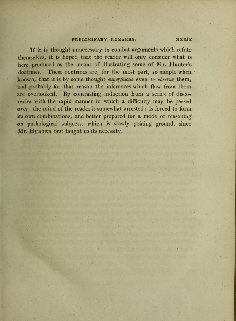 ■V / PRELIMINARY REMARKS. XXxix If it is thought unnecessary to combat arguments which refute themselves, it is hoped that the reader will only consider what is here produced as the means of illustrating some of Mr. Hunter’s doctrines. These doctrines are, for the most part, so simple when known, that it is by some thought superfluous even to observe them, and probably for that reason the inferences which flow from them are overlooked. By contrasting induction from a series of disco- veries with the rapid manner in which a difficulty may be passed over, the mind of the reader is somewhat arrested: is forced to form its ov/n combinations, and better prepared for a mode of reasoning on pathological subjects, which is slowrly gaining ground, since Mr, Hunter first taught us its necessity.