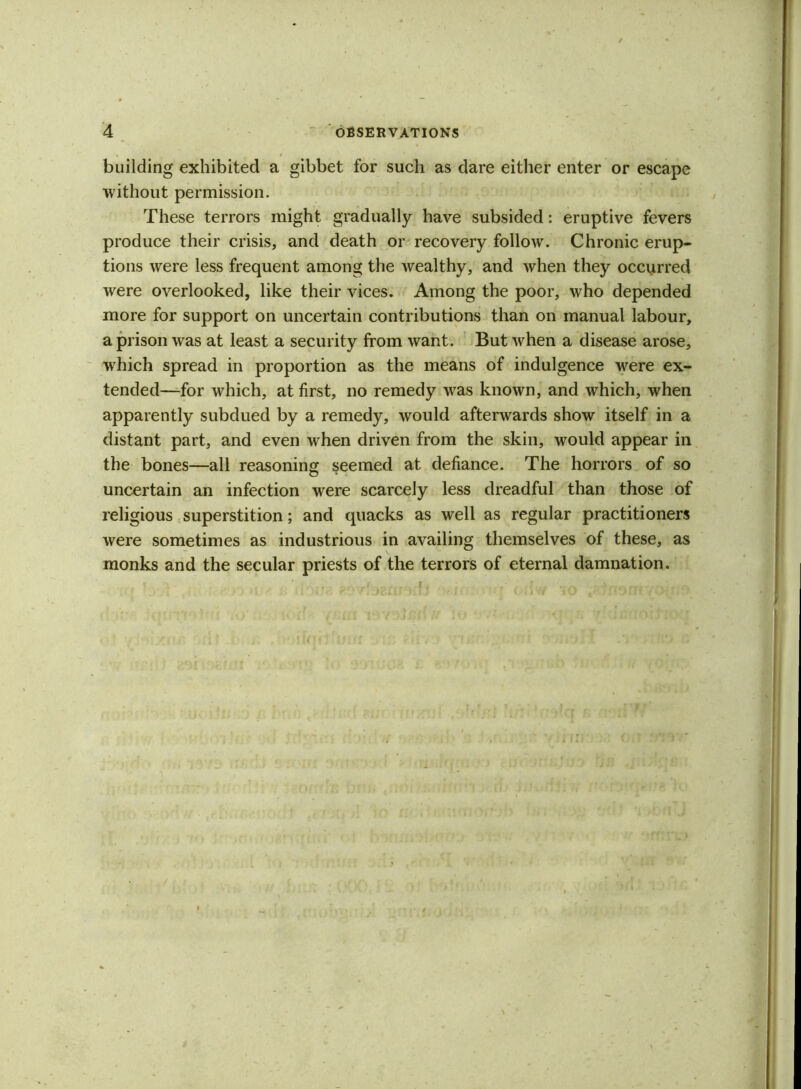 building exhibited a gibbet for such as dare either enter or escape without permission. These terrors might gradually have subsided: eruptive fevers produce their crisis, and death or recovery follow. Chronic erup- tions were less frequent among the wealthy, and when they occurred were overlooked, like their vices. Among the poor, who depended more for support on uncertain contributions than on manual labour, a prison was at least a security from want. But when a disease arose, which spread in proportion as the means of indulgence were ex- tended—for which, at first, no remedy was known, and which, when apparently subdued by a remedy, would afterwards show itself in a distant part, and even when driven from the skin, would appear in the bones—all reasoning seemed at defiance. The horrors of so uncertain an infection were scarcely less dreadful than those of religious superstition; and quacks as well as regular practitioners were sometimes as industrious in availing themselves of these, as monks and the secular priests of the terrors of eternal damnation.