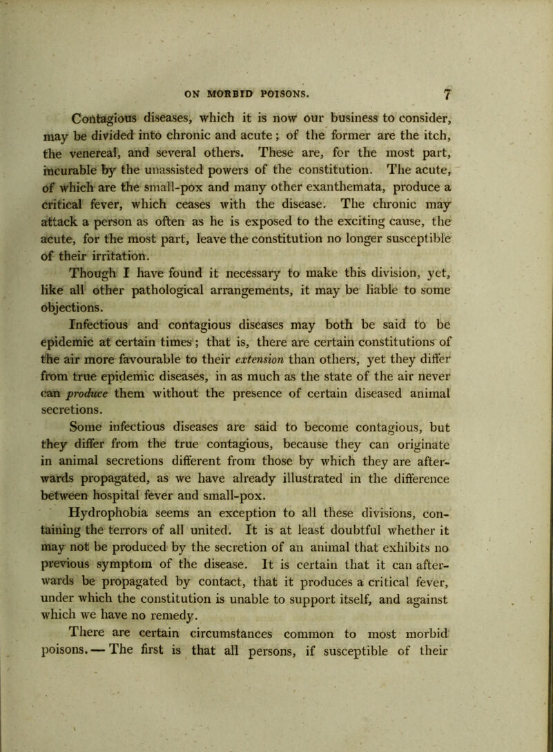 Contagious diseases, which it is now our business to consider, may be divided into chronic and acute ; of the former are the itch, the venereal, and several others. These are, for the most part, incurable by the unassisted powers of the constitution. The acute, of which are the small-pox and many other exanthemata, produce a critical fever, which ceases with the disease. The chronic may attack a person as often as he is exposed to the exciting cause, the acute, for the most part, leave the constitution no longer susceptible of their irritation. Though I have found it necessary to make this division, yet, like all other pathological arrangements, it may be liable to some objections. Infectious and contagious diseases may both be said to be epidemic at certain times ; that is, there are certain constitutions of the air more favourable to their extension than others, yet they differ from true epidemic diseases, in as much as the state of the air never can produce them without the presence of certain diseased animat secretions. Some infectious diseases are said to become contagious, but they differ from the true contagious, because they can originate in animal secretions different from those by which they are after- wards propagated, as we have already illustrated in the difference between hospital fever and small-pox. Hydrophobia seems an exception to all these divisions, con- taining the terrors of all united. It is at least doubtful whether it may not be produced by the secretion of an animal that exhibits no previous symptom of the disease. It is certain that it can after- wards be propagated by contact, that it produces a critical fever, under which the constitution is unable to support itself, and against which we have no remedy. There are certain circumstances common to most morbid poisons.— The first is that all persons, if susceptible of their