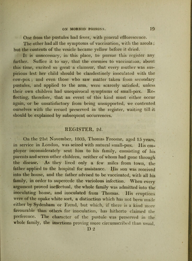 One from the pustules had fever, with general efflorescence. The other had all the symptoms of vaccination, with the areola ; but the contents of the vesicle became yellow before it dried. It is unnecessary, in this place, to pursue this register any further. Suffice it to say, that the enemies to vaccination, about this time, excited so great a clamour, that every mother was sus- picious lest her child should be clandestinely inoculated with the cow-pox; and even those who saw matter taken from secondary pustules, and applied to the arm, were scarcely satisfied, unless their own children had unequivocal symptoms of small-pox. Re- flecting, therefore, that an event of this kind must either occur again, or be unsatisfactory from being unsupported, we contented ourselves with the record preserved in the register, waiting till it should be explained by subsequent occurrences. REGISTER, 2d. On the 21st November, 1805, Thomas Froome, aged 15 years, in service in London, was seized with natural small-pox. Ilis em- ployer inconsiderately sent him to his family, consisting of his parents and seven other children, neither of whom had gone through the disease. As they lived only a few miles from town, the father applied to the hospital for assistance. His son was received into the house, and the father advised to be vaccinated, with all his family, in order to supercede the variolous infection. When every argument proved ineffectual, the whole family was admitted into the inoculating house, and inoculated from Thomas. His eruptions were of the opake white sort, a distinction which has not been made either by Sydenham or Frend, but which, if there is a kind more favourable than others for inoculation, has hitherto claimed the preference. The character of the pustule was preserved in the whole family, the insertions proving more circumscribed than usual. D 2