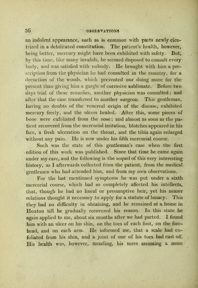 an indolent appearance, such as is common with parts newly cica- trized in a debilitated constitution. The patient’s health, however, being better, mercury might have been exhibited with safety. But, by this time, like many invalids, he seemed disposed to consult every body, and was satisfied with nobody. He brought with him a pre- scription from the physician he had consulted in the country, for a decoction of the woods, which prevented our doing more for the present than giving him a gargle of corrosive sublimate. Before two days trial of these remedies, another physician was consulted ; and after that the case transferred to another surgeon. This gentleman, having no doubts of the venereal origin of the disease, exhibited mercury freely, and the ulcers healed. After this, some pieces of bone were exfoliated from the nose; and almost as soon as the pa- tient recovered from the mercurial irritation, blotches appeared in his face, a fresh ulceration on the throat, and the tibia again enlarged without any pain. He is now under his fifth mercurial course. Such was the state of this gentleman’s case when the first edition of this work wras published. Since that time he came again under my care, and the following is the sequel of this very interesting history, as I afterwards collected from the patient, from the medical gentlemen who had attended him, and from my own observations. For the last mentioned symptoms he was put under a sixth mercurial course, which had so completely affected his intellects, that, though he had no lineal or presumptive heir, yet his nearer relations thought it necessary to apply for a statute of lunacy. This they had no difficulty in obtaining, and he remained at a house in Hoxton till he gradually recovered his reason. In this state he again applied to me, about six months after we had parted. I found him with an ulcer on his shin, on the toes of each foot, on the fore- head, and on each arm. He informed me, that a scale had ex- foliated from his shin, and a joint of one of his toes had cast off. His health was, however, mending, his sores assuming a more