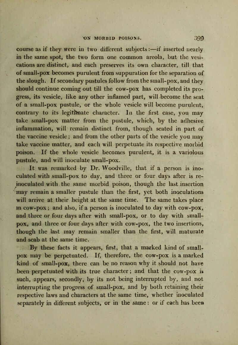 course as if they were in two different subjects:—if inserted nearly in the same spot, the two form one common areola, but the vesi- cations are distinct, and each preserves its own character, till that of small-pox becomes purulent from suppuration for the separation of the slough. If secondary pustules follow from the small-pox, and they should continue coming out till the cow-pox has completed its pro- gress, its vesicle, like any other inflamed part, will become the seat of a small-pox pustule, or the whole vesicle will become purulent, contrary to its legitimate character. In the first case, you may take small-pox matter from the pustule, which, by the adhesive inflammation, will remain distinct from, though seated in part of the vaccine vesicle; and from the other parts of the vesicle you may take vaccine matter, and each will perpetuate its respective morbid poison. If the whole vesicle becomes purulent, it is a variolous pustule, and will inoculate small-pox. It was remarked by Dr. Woodville, that if a person is ino- culated with small-pox to day, and three or four days after is re- inoculated with the same morbid poisou, though the last insertion may remain a smaller pustule than the first, yet both inoculations will arrive at their height at the same time. The same takes place in cow-pox; and also, if a person is inoculated to day with cow-pox, and three or four days after with small-pox, or to day with small- pox, and three or four days after with coiv-pox, the two insertions, though the last may remain smaller than the first, will maturate and scab at the same time. By these facts it appears, first, that a marked kind of small- pox may be perpetuated. If, therefore, the cow-pox is a marked kind of small-pox, there can be no reason why it should not have been perpetuated with its true character; and that the cow-pox is such, appears, secondly, by its not being interrupted by, and not interrupting the progress of small-pox, and by both retaining their respective laws and characters at the same time, whether inoculated separately in different subjects, or in the same: or if each has been