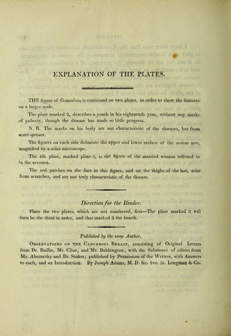 EXPLANATION OF THE PLATES. THE fi gure of Gonsalves is contained on two plates, in order to show the features on a larger scale. The plate marked 2, describes a youth in his eighteenth year, without any marks of puberty, though the disease has made so little progress. N. B. The marks on his body are not characteristic of the diseases, but from mcari syrones. The figures on each side delineate the upper and lower surface of the acarus syro, magnified by a solar microscope. The 4th plate, marked plate 3, is the figure of the married woman referred to hr the account. The red patches on the face in this figure, and on the thighs of the last, arise from scratches, and are not truly characteristic of the disease. Direction for the Binder. Place the two plates, which are not numbered, first—The plate marked 2 will then be the third in order, and that marked 3 the fourth. Published by the same Author, Observations on the Cancerous Breast, consisting of Original Letters from Dr. Baillie, Mr. Cline, and Mr. Babbington; with the Substance of others from Mr. Abernefhy and Dr. Stokes; published by Permission of the Writers, with Answers to each, and an Introduction. By Joseph Adams, M. D. &c. Svo. 3s. Longman & Co.