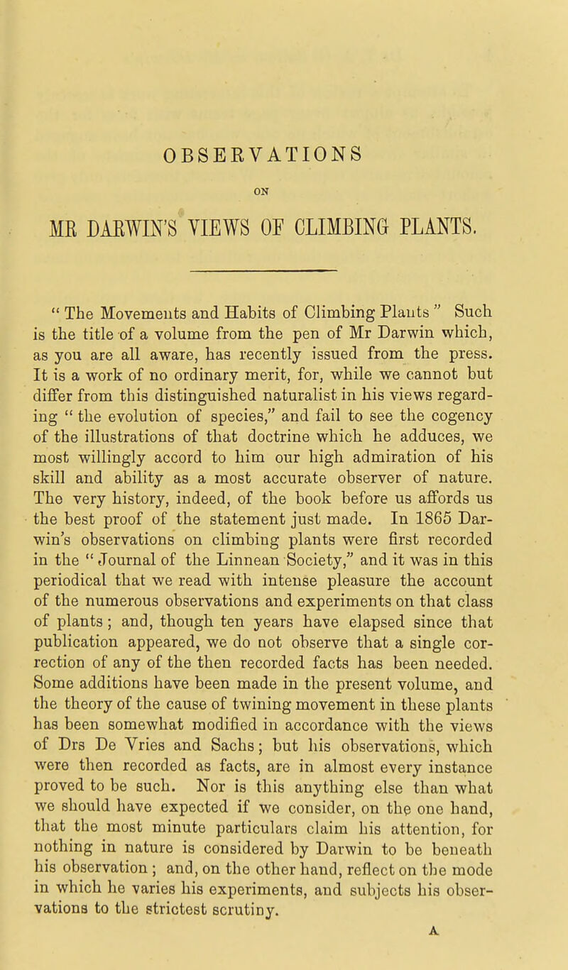 ON MR DAEWIN'S VIEWS OF CLIMBING PLANTS.  The Movements and Habits of Climbing Plants  Such is the title of a volume from the pen of Mr Darwin which, as you are all aware, has recently issued from the press. It is a work of no ordinary merit, for, while we cannot but differ from this distinguished naturalist in his views regard- ing  the evolution of species, and fail to see the cogency of the illustrations of that doctrine which he adduces, we most willingly accord to him our high admiration of his skill and ability as a most accurate observer of nature. The very history, indeed, of the book before us affords us the best proof of the statement just made. In 1865 Dar- win's observations on climbing plants were first recorded in the  Journal of the Linnean Society, and it was in this periodical that we read with intense pleasure the account of the numerous observations and experiments on that class of plants; and, though ten years have elapsed since that publication appeared, we do not observe that a single cor- rection of any of the then recorded facts has been needed. Some additions have been made in the present volume, and the theory of the cause of twining movement in these plants has been somewhat modified in accordance with the views of Drs De Vries and Sachs; but his observations, which were then recorded as facts, are in almost every instance proved to be such. Nor is this anything else than what we should have expected if we consider, on the one hand, that the most minute particulars claim his attention, for nothing in nature is considered by Darwin to be beneath his observation ; and, on the other hand, reflect on the mode in which he varies his experiments, and subjects his obser- vations to the strictest scrutiny.