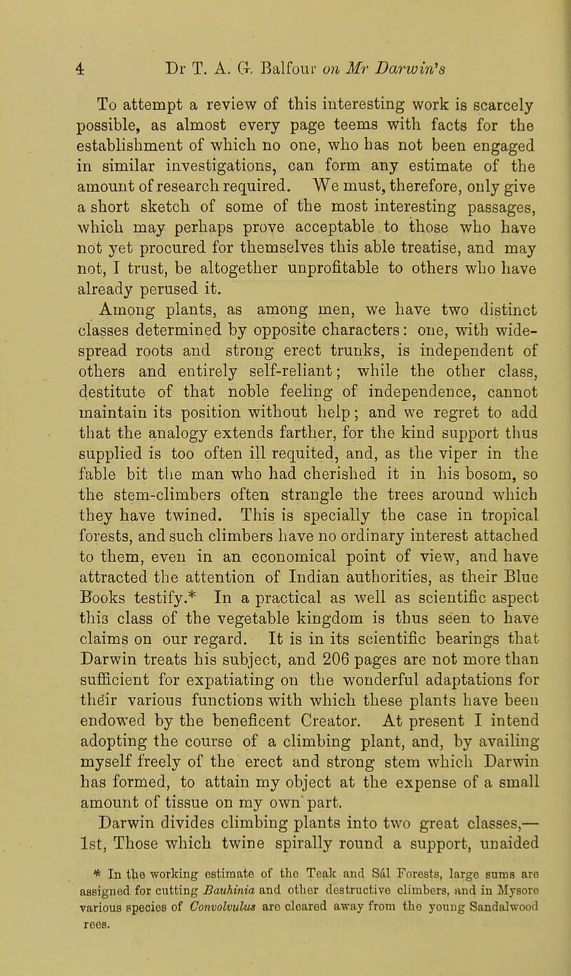To attempt a review of this interesting work is scarcely- possible, as almost every page teems with facts for the establishment of which no one, who has not been engaged in similar investigations, can form any estimate of the amount of research required. We must, therefore, only give a short sketch of some of the most interesting passages, which may perhaps prove acceptable to those who have not yet procured for themselves this able treatise, and may not, I trust, be altogether unprofitable to others who have already perused it. Among plants, as among men, we have two distinct classes determined by opposite characters: one, with wide- spread roots and strong erect trunks, is independent of others and entirely self-reliant; while the other class, destitute of that noble feeling of independence, cannot maintain its position without help; and we regret to add that the analogy extends farther, for the kind support thus supplied is too often ill requited, and, as the viper in the fable bit the man who had cherished it in his bosom, so the stem-climbers often strangle the trees around which they have twined. This is specially the case in tropical forests, and such climbers have no ordinary interest attached to them, even in an economical point of view, and have attracted the attention of Indian authorities, as their Blue Books testify.* In a practical as well as scientific aspect this class of the vegetable kingdom is thus seen to have claims on our regard. It is in its scientific bearings that Darwin treats his subject, and 206 pages are not more than sufficient for expatiating on the wonderful adaptations for thdir various functions with which these plants have been endowed by the beneficent Creator, At present I intend adopting the course of a climbing plant, and, by availing myself freely of the erect and strong stem which Darwin has formed, to attain my object at the expense of a small amount of tissue on my own part, Darwin divides climbing plants into two great classes,— 1st, Those which twine spirally round a support, unaided * In the working estimate of the Teak and Sal Forests, large suras are assigned for cutting Bauhinia and other destructive climbers, and in Mysore various species of Convolvulus arc cleared away from the young Sandalwood rees.