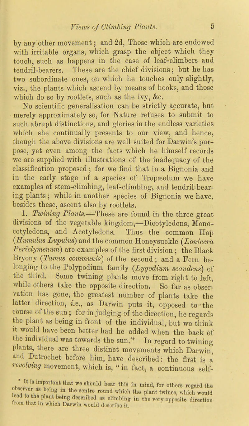 by any other movement; and 2d, Those which are endowed with irritable organs, which grasp the object which they touch, such as happens in the case of leaf-climbers and tendril-bearers. These are the chief divisions; but he has two subordinate ones, on which he touches only slightly, viz., the plants which ascend by means of hooks, and those which do so by rootlets, such as the ivy, &c. No scientific generalisation can be strictly accurate, but merely approximately so, for Nature refuses to submit to such abrupt distinctions, and glories in the endless varieties whicli she continually presents to our view, and hencCj though the above divisions are well suited for Darwin's pur- pose, yet even among the facts which he himself records we are supplied with illustrations of the inadequacy of the classification proposed; for we find that in a Bignonia and in the early stage of a species of Tropseolum we have examples of stem-climbing, leaf-climbing, and tendril-bear- ing plants ; while in another species of Bignonia we have, besides these, ascent also by rootlets. 1. Tioining Plants.—These are found in the three great divisions of the vegetable kingdom,—Dicotyledons, Mono- cotyledons, and Acotyledons. Thus the common Hop {Humulus Lupulm) and the common Honeysuckle (Lonicera Periclymenum) are examples of the first division ; the Black Bryony {Tamus cojnmutiis) of the second ; and a Fern be- longing to the Polypodium family {Lygodium scandens) of the third. Some twining plants move from right to left, while others take the opposite direction. So far as obser- vation has gone, the greatest number of plants take the latter direction, i.e., as Darwin puts it, opposed to-the course of the sun; for in judging of the direction, he regards the plant as being in front of the individual, but we think it would have been better had he added when the back of the individual was towards the sun.''^ In regard to twining plants, there are three distinct movements which Darwin, and Dutrochet before him, have described: the first is a revolving movement, which is,  in fact, a continuous self- * It is important that we should bear this in mind, for others regard the observer as being in the centre round whicl, the plant twines, which would icaa to the plant being described as climbing in the very opposite direction from that m which Darwin would describe it.