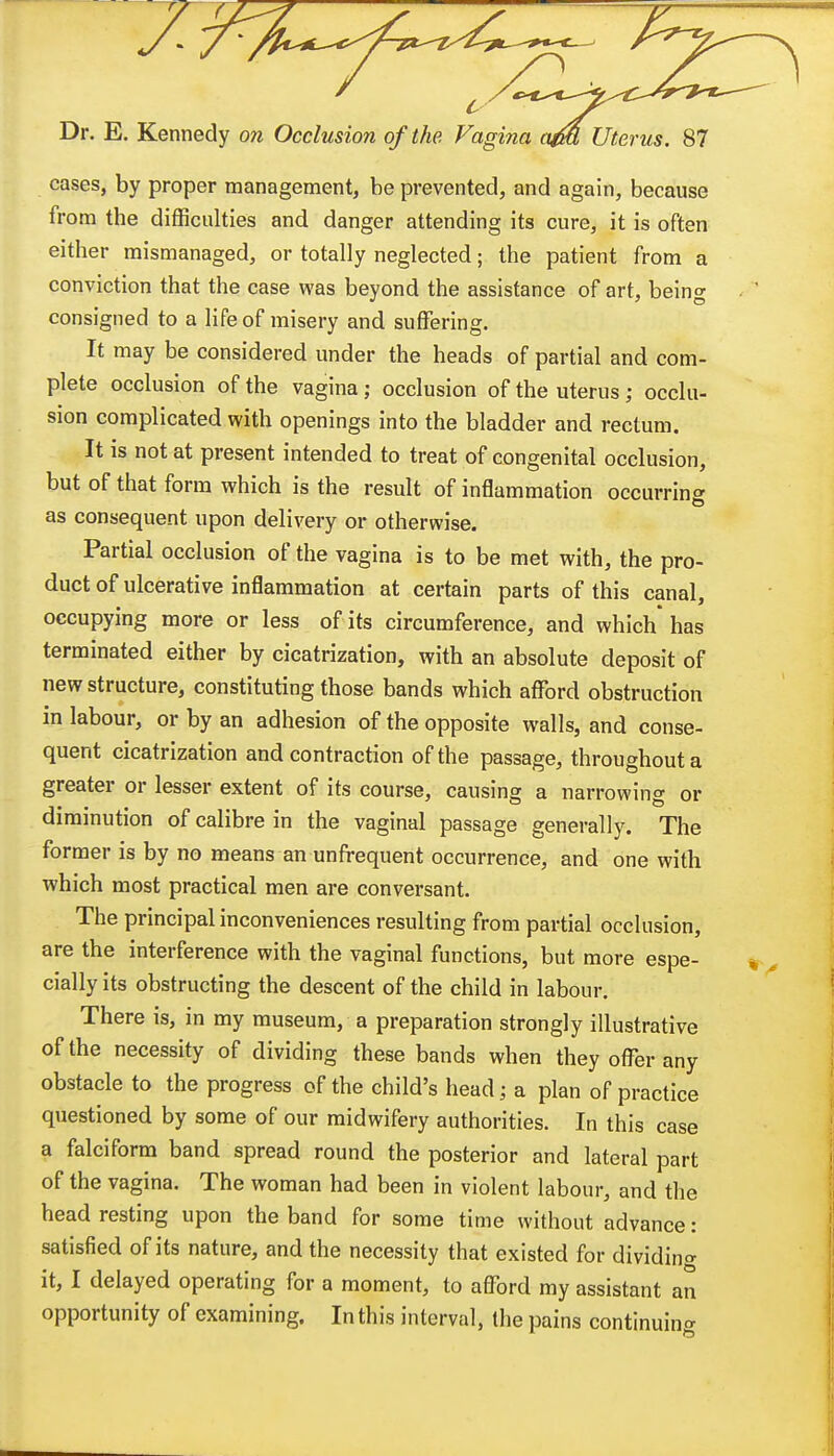 cases, by proper management, be prevented, and again, because from the difficulties and danger attending its cure, it is often either mismanaged, or totally neglected; the patient from a conviction that the case was beyond the assistance of art, being consigned to a life of misery and suffering. It may be considered under the heads of partial and com- plete occlusion of the vagina ; occlusion of the uterus; occlu- sion complicated with openings into the bladder and rectum. It is not at present intended to treat of congenital occlusion, but of that form which is the result of inflammation occurring as consequent upon delivery or otherwise. Partial occlusion of the vagina is to be met with, the pro- duct of ulcerative inflammation at certain parts of this canal, occupying more or less of its circumference, and which has terminated either by cicatrization, with an absolute deposit of new structure, constituting those bands which afford obstruction in labour, or by an adhesion of the opposite walls, and conse- quent cicatrization and contraction of the passage, throughout a greater or lesser extent of its course, causing a narrowing or diminution of calibre in the vaginal passage generally. The former is by no means an unfrequent occurrence, and one with which most practical men are conversant. The principal inconveniences resulting from partial occlusion, are the interference with the vaginal functions, but more espe- cially its obstructing the descent of the child in labour. There is, in my museum, a preparation strongly illustrative of the necessity of dividing these bands when they offer any obstacle to the progress of the child's head; a plan of practice questioned by some of our midwifery authorities. In this case a falciform band spread round the posterior and lateral part of the vagina. The woman had been in violent labour, and the head resting upon the band for some time without advance: satisfied of its nature, and the necessity that existed for dividing it, I delayed operating for a moment, to afford my assistant an opportunity of examining. In this interval, the pains continuing