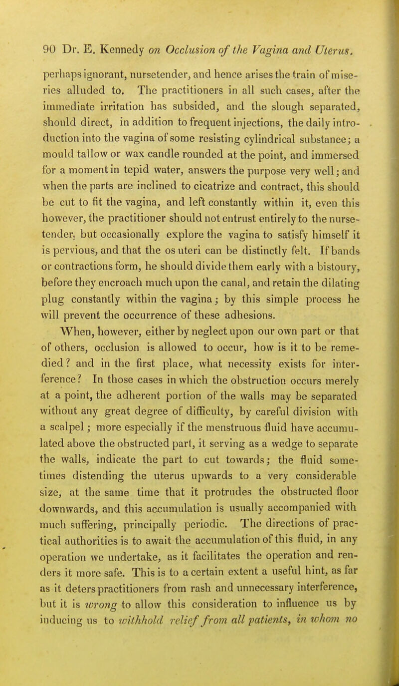 perhaps ignorant, nursetender, and hence arises the train of mise- ries alluded to. The practitioners in all such cases, after the immediate irritation has subsided, and the slough separated, should direct, in addition to frequent injections, the daily intro- duction into the vagina of some resisting cylindrical substance; a mould tallow or wax candle rounded at the point, and immersed for a moment in tepid water, answers the purpose very well; and when the parts are inclined to cicatrize and contract, this should be cut to fit the vagina, and left constantly within it, even this however, the practitioner should not entrust entirely to the nurse- tender, but occasionally explore the vagina to satisfy himself it is pervious, and that the os uteri can be distinctly felt. If bands or contractions form, he should divide them early with a bistoury, before they encroach much upon the canal, and retain the dilating plug constantly within the vagina; by this simple process he will prevent the occurrence of these adhesions. When, however, either by neglect upon our own part or that of others, occlusion is allowed to occur, how is it to be reme- died ? and in the first place, what necessity exists for inter- ference? In those cases in which the obstruction occurs merely at a point, the adherent portion of the walls may be separated without any great degree of difficulty, by careful division with a scalpel; more especially if the menstruous fluid have accumu- lated above the obstructed pari, it serving as a wedge to separate the walls, indicate the part to cut towards; the fluid some- times distending the uterus upwards to a very considerable size, at the same time that it protrudes the obstructed floor downwards, and this accumulation is usually accompanied with much suffering, principally periodic. The directions of prac- tical authorities is to await the accumulation of this fluid, in any operation we undertake, as it facilitates the operation and ren- ders it more safe. This is to a certain extent a useful hint, as far as it deters practitioners from rash and unnecessary interference, but it is xorons. to allow this consideration to influence us by inducing us to withhold relief from all-patients, in whom no