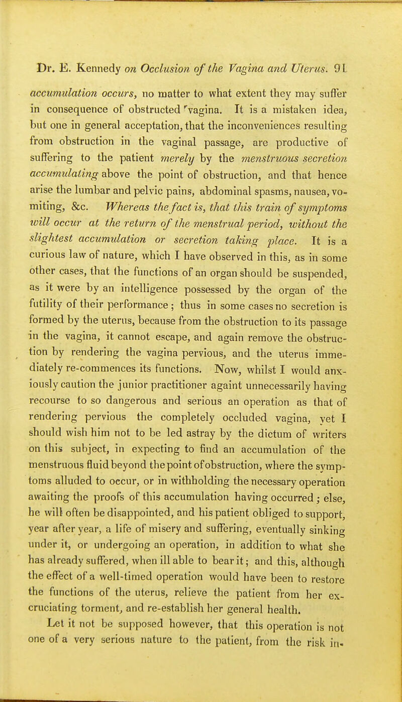 accumulation occurs, no matter to what extent they may suffer in consequence of obstructed rvagina. It is a mistaken idea, but one in general acceptation, that the inconveniences resulting from obstruction in the vaginal passage, are productive of suffering to the patient merely by the menstruous secretion accumulating above the point of obstruction, and that hence arise the lumbar and pelvic pains, abdominal spasms, nausea, vo- miting, &c. Whereas the fact is, that this train of symptoms will occur at the return of the menstrual period, without the slightest accumidation or secretion taking place. It is a curious law of nature, which I have observed in this, as in some other cases, that the functions of an organ should be suspended, as it were by an intelligence possessed by the organ of the futility of their performance; thus in some cases no secretion is formed by the uterus, because from the obstruction to its passage in the vagina, it cannot escape, and again remove the obstruc- tion by rendering the vagina pervious, and the uterus imme- diately re-commences its functions. Now, whilst I would anx- iously caution the junior practitioner againt unnecessarily having recourse to so dangerous and serious an operation as that of rendering pervious the completely occluded vagina, yet I should wish him not to be led astray by the dictum of writers on this subject, in expecting to find an accumulation of the menstruous fluid beyond the point of obstruction, where the symp- toms alluded to occur, or in withholding the necessary operation awaiting the proofs of this accumulation having occurred ; else, he will often be disappointed, and his patient obliged to support, year after year, a life of misery and suffering, eventually sinking under it, or undergoing an operation, in addition to what she has already suffered, when ill able to bear it; and this, although the effect of a well-timed operation would have been to restore the functions of the uterus, relieve the patient from her ex- cruciating torment, and re-establish her general health. Let it not be supposed however, that this operation is not one of a very serious nature to the patient, from the risk in-