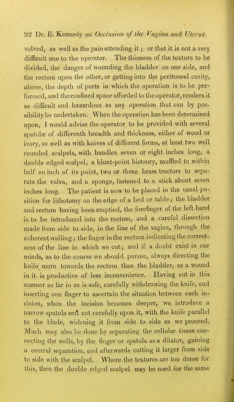 volved, as well as the pain attending it; or that it is not a very difficult one to the operator. The thinness of the texture to be divided, the danger of wounding the bladder on one side, and the rectum upon the other, or getting into the peritoneal cavity, above, the depth of parts in which the operation is to be per- formed, and the confined space afforded to the operator, renders it as difficult and hazardous as any operation that can by pos- sibility be undertaken. When the operation has been determined upon, I would advise the operator to be provided with several spatula? of differenth breadth and thickness, either of wood or ivory, as well as with knives of different forms, at least two well rounded scalpels, with handles seven or eight inches long, a double edged scalpel, a blunt-point bistoury, muffled to within half an inch of its point, two or three brass tractors to sepa- rate the vulva, and a sponge, fastened to a stick about seven inches long. The patient is now to be placed in the usual po-. sition for lithotomy on the edge of a bed or table; the bladder and rectum having been emptied, the forefinger of the left hand is to be introduced into the rectum, and a careful dissection made from side to side, in the line of the vagina, through the coherent walling; the finger in the rectum indicating the correct- ness of the line in which we cut; and if a doubt exist in our minds, as to the course we should pursue, always directing the knife more towards the rectum than the bladder, as a wound in it is productive of less inconvenience. Having cut in this manner as far in as is safe, carefully withdrawing the knife, and inserting; one finger to ascertain the situation between each in- cision, when the incision becomes deeper, we introduce a narrow spatula and cut carefully upon it, with the knife parallel to the blade, widening it from side to side as we proceed. Much may also be done by separating the cellular tissue con- necting the walls, by the finger or spatula as a dilator, gaining a central separation, and afterwards cutting it larger from side to side with the scalpel. Where the textures are too dense for this, then the double edged scalpel may be used for the same