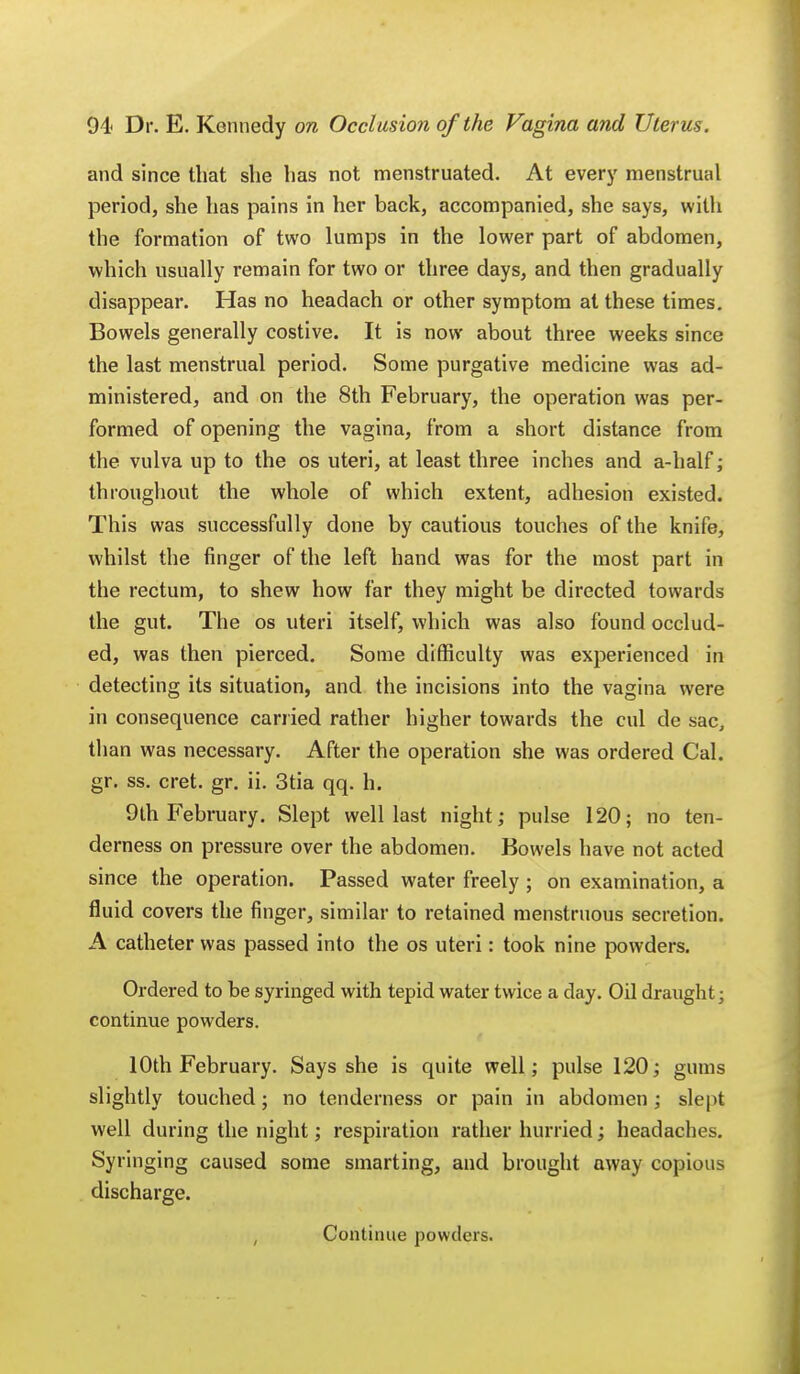 and since that she has not menstruated. At every menstrual period, she has pains in her back, accompanied, she says, with the formation of two lumps in the lower part of abdomen, which usually remain for two or three days, and then gradually disappear. Has no headach or other symptom at these times. Bowels generally costive. It is now about three weeks since the last menstrual period. Some purgative medicine was ad- ministered, and on the 8th February, the operation was per- formed of opening the vagina, from a short distance from the vulva up to the os uteri, at least three inches and a-half; throughout the whole of which extent, adhesion existed. This was successfully done by cautious touches of the knife, whilst the finger of the left hand was for the most part in the rectum, to shew how far they might be directed towards the gut. The os uteri itself, which was also found occlud- ed, was then pierced. Some difficulty was experienced in detecting its situation, and the incisions into the vagina were in consequence carried rather higher towards the cul de sac, than was necessary. After the operation she was ordered Cal. gr. ss. cret. gr. ii. 3tia qq. h. 9th February. Slept well last night; pulse 120; no ten- derness on pressure over the abdomen. Bowels have not acted since the operation. Passed water freely ; on examination, a fluid covers the finger, similar to retained menstruous secretion. A catheter was passed into the os uteri: took nine powders. Ordered to be syringed with tepid water twice a day. Oil draught; continue powders. 10th February. Says she is quite well; pulse 120; gums slightly touched; no tenderness or pain in abdomen ; slept well during the night; respiration rather hurried; headaches. Syringing caused some smarting, and brought away copious discharge. Continue powders.