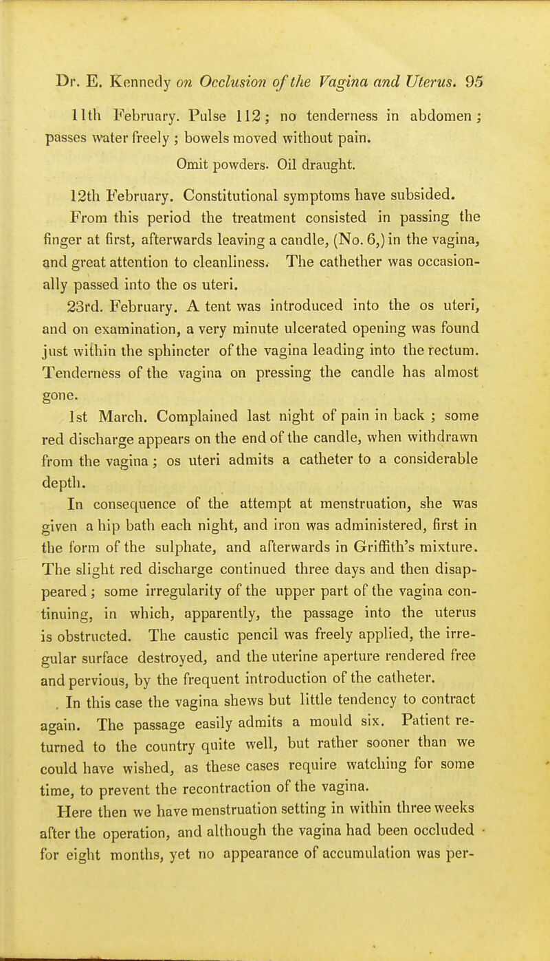 11th February. Pulse 112; no tenderness in abdomen; passes water freely ; bowels moved without pain. Omit powders. Oil draught. 12th February. Constitutional symptoms have subsided. From this period the treatment consisted in passing the finger at first, afterwards leaving a candle, (No. 6,) in the vagina, and great attention to cleanliness. The cathether was occasion- ally passed into the os uteri. 23rd. February. A tent was introduced into the os uteri, and on examination, a very minute ulcerated opening was found just within the sphincter of the vagina leading into the rectum. Tenderness of the vagina on pressing the candle has almost gone. 1st March. Complained last night of pain in back ; some red discharge appears on the end of the candle, when withdrawn from the vagina; os uteri admits a catheter to a considerable depth. In consequence of the attempt at menstruation, she was given a hip bath each night, and iron was administered, first in the form of the sulphate, and afterwards in Griffith's mixture. The slight red discharge continued three days and then disap- peared ; some irregularity of the upper part of the vagina con- tinuing, in which, apparently, the passage into the uterus is obstructed. The caustic pencil was freely applied, the irre- gular surface destroyed, and the uterine aperture rendered free and pervious, by the frequent introduction of the catheter. . In this case the vagina shews but little tendency to contract again. The passage easily admits a mould six. Patient re- turned to the country quite well, but rather sooner than we could have wished, as these cases require watching for some time, to prevent the recontraction of the vagina. Here then we have menstruation setting in within three weeks after the operation, and although the vagina had been occluded ■ for eight months, yet no appearance of accumulation was per-