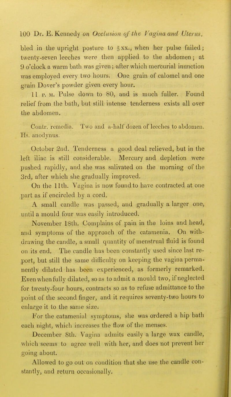 bled in the upright posture to §xx., when her pulse failed; twenty-seven leeches were then applied to the abdomen; at 9 o'clock a warm bath was given; after which mercurial inunction was employed every two hours. One grain of calomel and one grain Dover's powder given every hour. 11 p. m. Pulse down to 80, and is much fuller. Found relief from the bath, but still intense tenderness exists all over the abdomen. Contr. remedia. Two and a-half dozen of leeches to abdomen. Hs. anodynus. October 2nd. Tenderness a good deal relieved, but in the left iliac is still considerable. Mercury and depletion were pushed rapidly, and she was salivated on the morning of the 3rd, after which she gradually improved. On the 11th. Vagina is now found to have contracted at one part as if encircled by a cord. A small candle was passed, and gradually a larger one, until a mould four was easily introduced. November 18th. Complains of pain in the loins and head, and symptoms of the approach of the catamenia. On with- drawing the candle, a small quantity of menstrual fluid is found on its end. The candle has been constantly used since last re- port, but still the same difficulty on keeping the vagina perma- nently dilated has been experienced, as formerly remarked. Even when fully dilated, so as to admit a mould two, if neglected for twenty-four hours, contracts so as to refuse admittance to the point of the second finger, and it requires seventy-two hours to enlarge it to the same size. For the catamenial symptoms, she was ordered a hip bath each night, which increases the flow of the menses. December 8th. Vagina admits easily a large wax candle, which seems to agree well with her, and does not prevent her going about. Allowed to go out on condition that she use the candle con- stantly, and return occasionally.