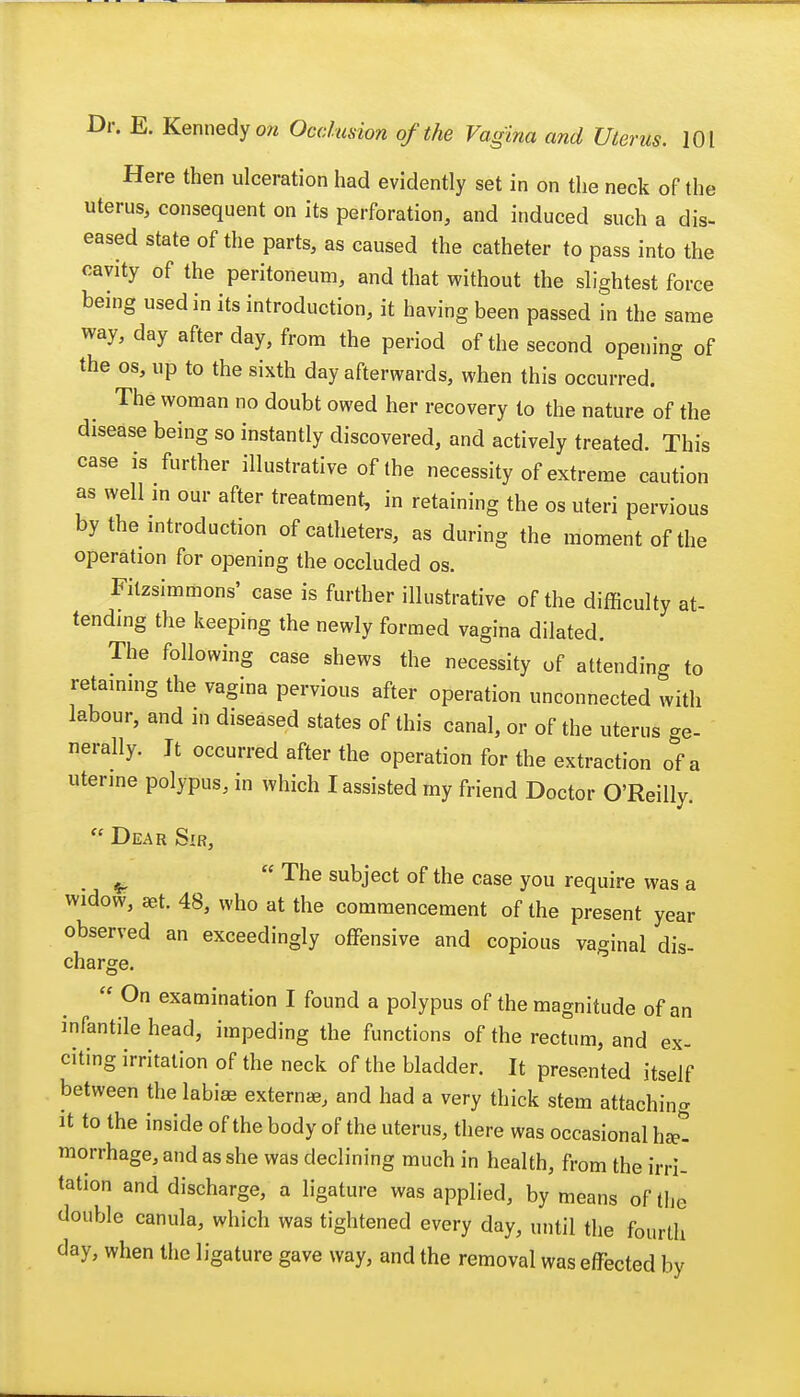 Here then ulceration had evidently set in on the neck of the uterus, consequent on its perforation, and induced such a dis- eased state of the parts, as caused the catheter to pass into the cavity of the peritoneum, and that without the slightest force being used in its introduction, it having been passed in the same way, day after day, from the period of the second opening of the os, up to the sixth day afterwards, when this occurred. The woman no doubt owed her recovery to the nature of the disease being so instantly discovered, and actively treated. This case is further illustrative of the necessity of extreme caution as well m our after treatment, in retaining the os uteri pervious by the introduction of catheters, as during the moment of the operation for opening the occluded os. Filzsimmons' case is further illustrative of the difficulty at- tending the keeping the newly formed vagina dilated. The following case shews the necessity of attending to retaining the vagina pervious after operation unconnected with labour, and in diseased states of this canal, or of the uterus ge- nerally. It occurred after the operation for the extraction of a uterine polypus, in which I assisted my friend Doctor O'Reilly.  Dear Sir, ^  The subject of the case you require was a widow, set. 48, who at the commencement of the present year observed an exceedingly offensive and copious vaginal dis- charge.  On examination I found a polypus of the magnitude of an infantile head, impeding the functions of the rectum, and ex- citing irritation of the neck of the bladder. It presented itself between the labias extern*, and had a very thick stem attaching it to the inside of the body of the uterus, there was occasional h*- morrhage, and as she was declining much in health, from the irri- tation and discharge, a ligature was applied, by means of the double canula, which was tightened every day, until the fourth day, when the ligature gave way, and the removal was effected by