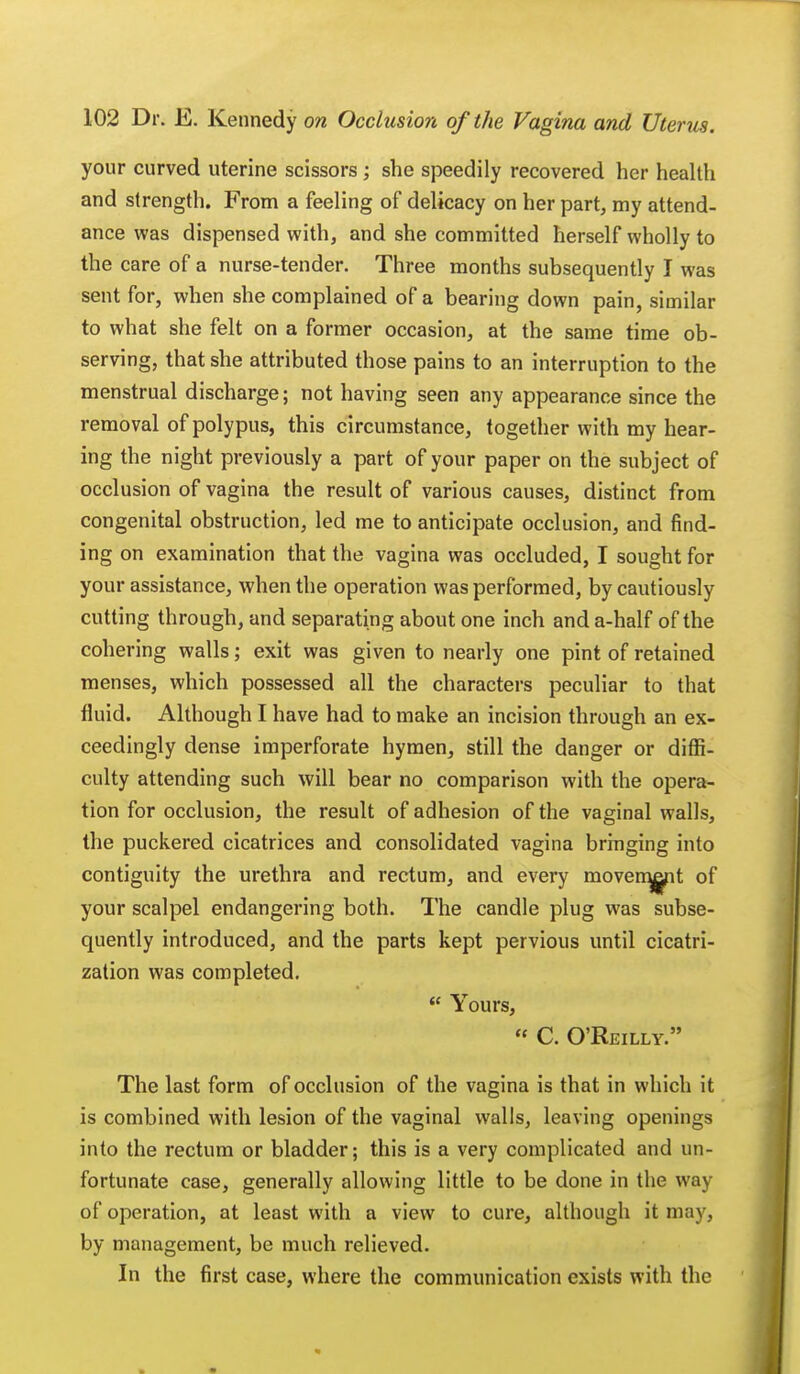 your curved uterine scissors ; she speedily recovered her health and strength. From a feeling of delicacy on her part, my attend- ance was dispensed with, and she committed herself wholly to the care of a nurse-tender. Three months subsequently I was sent for, when she complained of a bearing down pain, similar to what she felt on a former occasion, at the same time ob- serving, that she attributed those pains to an interruption to the menstrual discharge; not having seen any appearance since the removal of polypus, this circumstance, together with my hear- ing the night previously a part of your paper on the subject of occlusion of vagina the result of various causes, distinct from congenital obstruction, led me to anticipate occlusion, and find- ing on examination that the vagina was occluded, I sought for your assistance, when the operation was performed, by cautiously cutting through, and separating about one inch and a-half of the cohering walls; exit was given to nearly one pint of retained menses, which possessed all the characters peculiar to that fluid. Although I have had to make an incision through an ex- ceedingly dense imperforate hymen, still the danger or diffi- culty attending such will bear no comparison with the opera- tion for occlusion, the result of adhesion of the vaginal walls, the puckered cicatrices and consolidated vagina bringing into contiguity the urethra and rectum, and every movement of your scalpel endangering both. The candle plug was subse- quently introduced, and the parts kept pervious until cicatri- zation was completed.  Yours, « C. O'Reilly. The last form of occlusion of the vagina is that in which it is combined with lesion of the vaginal walls, leaving openings into the rectum or bladder; this is a very complicated and un- fortunate case, generally allowing little to be done in the way of operation, at least with a view to cure, although it may, by management, be much relieved. In the first case, where the communication exists with the