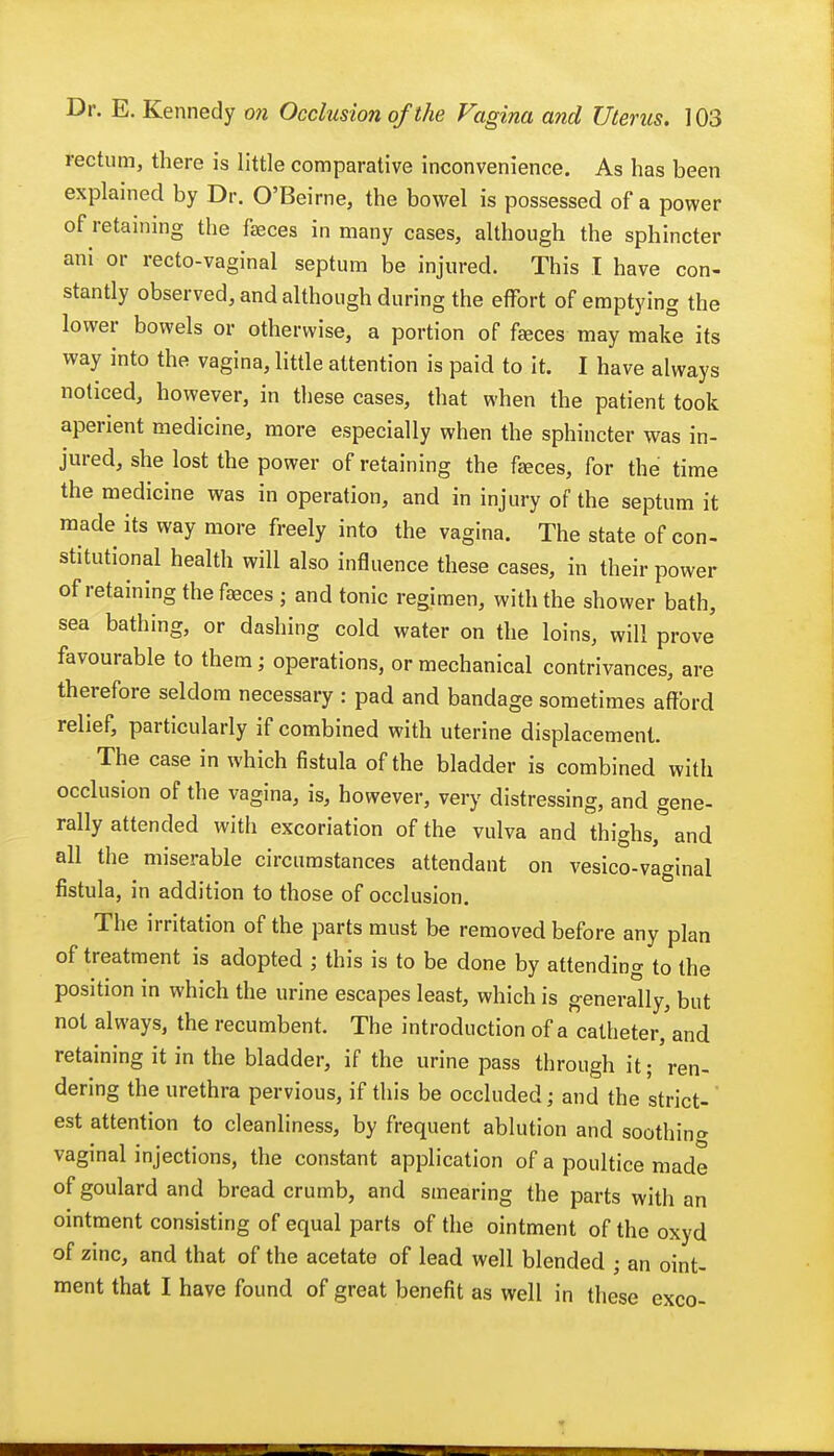 rectum, there is little comparative inconvenience. As has been explained by Dr. O'Beirne, the bowel is possessed of a power of retaining the faeces in many cases, although the sphincter ani or recto-vaginal septum be injured. This I have con- stantly observed, and although during the effort of emptying the lower bowels or otherwise, a portion of faeces may make its way into the vagina, little attention is paid to it. I have always noticed, however, in these cases, that when the patient took aperient medicine, more especially when the sphincter was in- jured, she lost the power of retaining the fjeces, for the time the medicine was in operation, and in injury of the septum it made its way more freely into the vagina. The state of con- stitutional health will also influence these cases, in their power of retaining the faeces ; and tonic regimen, with the shower bath, sea bathing, or dashing cold water on the loins, will prove' favourable to them; operations, or mechanical contrivances, are therefore seldom necessary : pad and bandage sometimes afford relief, particularly if combined with uterine displacement. The case in which fistula of the bladder is combined with occlusion of the vagina, is, however, very distressing, and gene- rally attended with excoriation of the vulva and thighs, and all the miserable circumstances attendant on vesico-vaginal fistula, in addition to those of occlusion. The irritation of the parts must be removed before any plan of treatment is adopted ; this is to be done by attending to the position in which the urine escapes least, which is generally, but not always, the recumbent. The introduction of a catheter, and retaining it in the bladder, if the urine pass through it; ren- dering the urethra pervious, if this be occluded; and the strict- est attention to cleanliness, by frequent ablution and soothin^ vaginal injections, the constant application of a poultice made of goulard and bread crumb, and smearing the parts with an ointment consisting of equal parts of the ointment of the oxyd of zinc, and that of the acetate of lead well blended ; an oint- ment that I have found of great benefit as well in these exco-