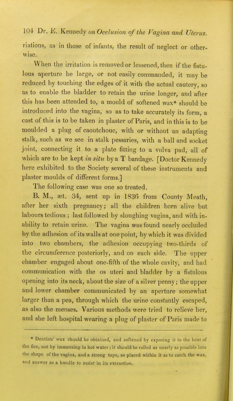 nations, as in those of infants, the result of neglect or other- wise. When the irritation is removed or lessened, then if the fistu- lous aperture be large, or not easily commanded, it may be reduced by touching the edges of it with the actual cautery, so as to enable the bladder to retain the urine longer, and after this has been attended to, a mould of softened wax* should be introduced into the vagina, so as to take accurately its form, a cast of this is to be taken in plaster of Paris, and in this is to be moulded a plug of caoutchouc, with or without an adapting stalk, such as we see in stalk pessaries, with a ball and socket joint, connecting it to a plate fitting to a vulva pad, all of which are to be kept in situ by a T bandage. [Doctor Kennedy here exhibited to the Society several of these instruments and plaster moulds of different forms.] The following case was one so treated. B. M., set. 34, sent up in 1836 from County Meath, after her sixth pregnancy; all the children born alive but labours tedious ; last followed by sloughing vagina, and with in- ability to retain urine. The vagina was found nearly occluded by the adhesion of its walls at one point, by which it was divided into two chambers, the adhesion occupying two-thirds of the circumference posteriorly, and on each side. The upper chamber engaged about one-fifth of the whole cavity, and had communication with the os uteri and bladder by a fistulous opening into its neck, about the size of a silver penny; the upper and lower chamber communicated by an aperture somewhat larger than a pea, through which the urine constantly escaped, as also the menses. Various methods were tried to relieve her, and she left hospital wearing a plug of plaster of Paris made to * Dentists' wax should be obtained, and softened by exposing it to the heat of the fire, not by immersing in hot water ; it should be rolled as nearly as possible into the shape of the vagina, and a strong tape, so placed within it as to catch the wax, and answer as a handle to assist in its extraction.