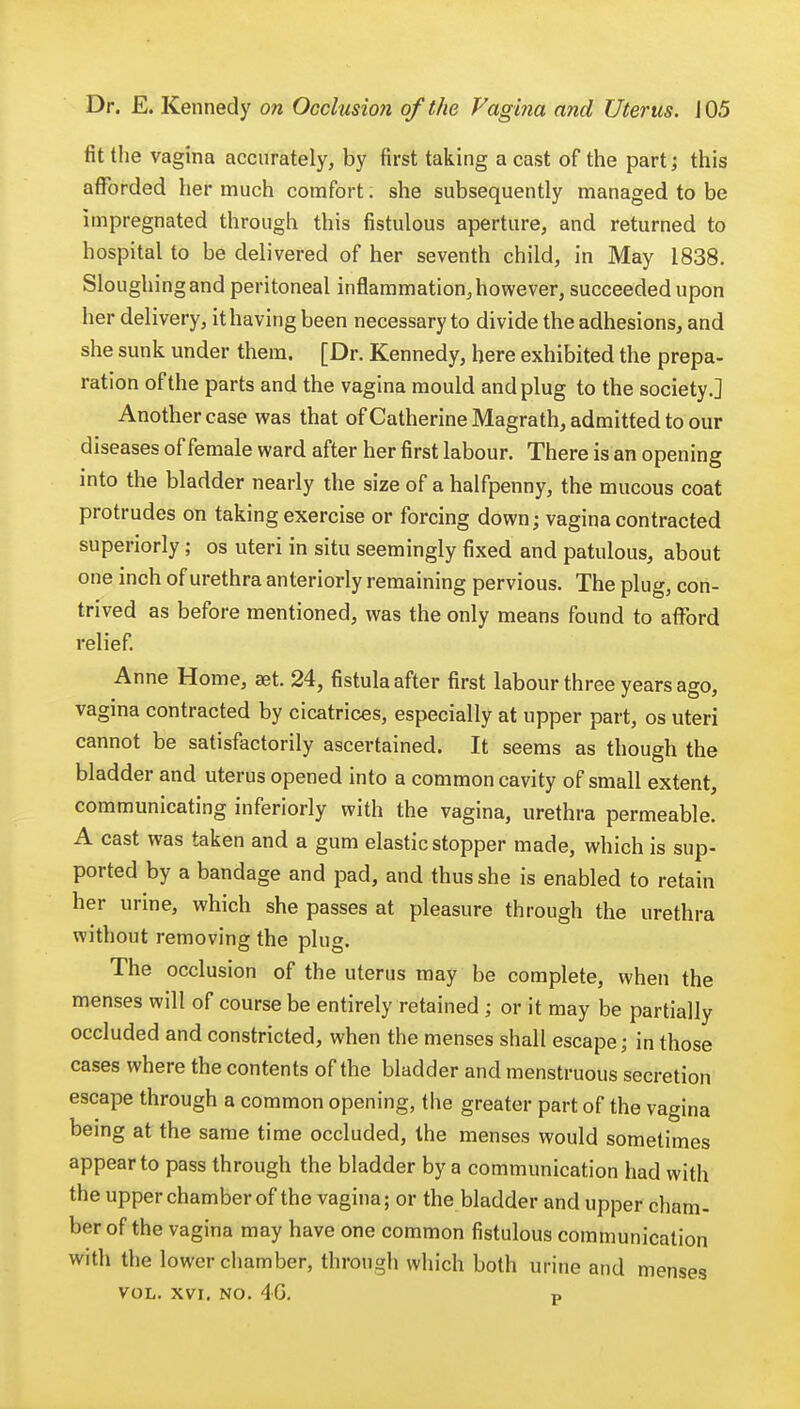 fit the vagina accurately, by first taking a cast of the part; this afforded her much comfort. she subsequently managed to be impregnated through this fistulous aperture, and returned to hospital to be delivered of her seventh child, in May 1838. Sloughing and peritoneal inflammation, however, succeeded upon her delivery, it having been necessary to divide the adhesions, and she sunk under them. [Dr. Kennedy, here exhibited the prepa- ration of the parts and the vagina mould and plug to the society.] Another case was that of Catherine Magrath, admitted to our diseases of female ward after her first labour. There is an opening into the bladder nearly the size of a halfpenny, the mucous coat protrudes on taking exercise or forcing down; vagina contracted superiorly; os uteri in situ seemingly fixed and patulous, about one inch of urethra anteriorly remaining pervious. The plug, con- trived as before mentioned, was the only means found to afford relief. Anne Home, aet. 24, fistula after first labour three years ago, vagina contracted by cicatrices, especially at upper part, os uteri cannot be satisfactorily ascertained. It seems as though the bladder and uterus opened into a common cavity of small extent, communicating inferiorly with the vagina, urethra permeable. A cast was taken and a gum elastic stopper made, which is sup- ported by a bandage and pad, and thus she is enabled to retain her urine, which she passes at pleasure through the urethra without removing the plug. The occlusion of the uterus may be complete, when the menses will of course be entirely retained ; or it may be partially occluded and constricted, when the menses shall escape; in those cases where the contents of the bladder and menstruous secretion escape through a common opening, the greater part of the vagina being at the same time occluded, the menses would sometimes appear to pass through the bladder by a communication had with the upper chamber of the vagina; or the bladder and upper cham- ber of the vagina may have one common fistulous communication with the lower chamber, through which both urine and menses vol. xvi. no. 46. P