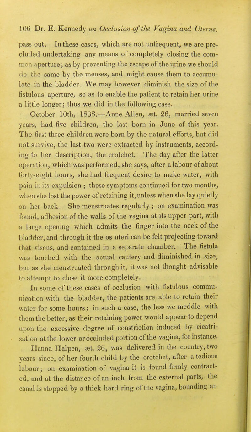 pass out. In these cases, which are not unfrequent, we are pre- cluded undertaking any means of completely closing the com- mon aperture; as by preventing the escape of the urine we should do the same by the menses, and might cause them to accumu- late in the bladder. We may however diminish the size of the fistulous aperture, so as to enable the patient to retain her urine a little longer; thus we did in the following case. October 10th, 1838.—Anne Allen, aet. 26, married seven years, had five children, the last born in June of this year. The first three children were born by the natural efforts, but did not survive, the last two were extracted by instruments, accord- ing to her description, the crotchet. The day after the latter operation, which was performed, she says, after a labour of about forty-eight hours, she had frequent desire to make water, with pain in its expulsion ; these symptoms continued for two months, whrn she lost the power of retaining it, unless when she lay quietly on her back. She menstruates regularly ; on examination was found, adhesion of the walls of the vagina at its upper part, with a large opening which admits the finger into the neck of the bladder, and through it the os uteri can be felt projecting toward that viscus, and contained in a separate chamber. The fistula was touched with the actual cautery and diminished in size, but as she menstruated through it, it was not thought advisable to attempt to close it more completely. In some of these cases of occlusion with fistulous commu- nication with the bladder, the patients are able to retain their water for some hours; in such a case, the less we meddle with them the better, as their retaining power would appear to depend upon the excessive degree of constriction induced by cicatri- zation at the lower or occluded portion of the vagina, for instance. Hanna Halpen, set. 26, was delivered in the country, two years since, of her fourth child by the crotchet, after a tedious labour; on examination of vagina it is found firmly contract- ed, and at the distance of an inch from the external parts, the canal is stopped by a thick hard ring of the vagina, bounding an