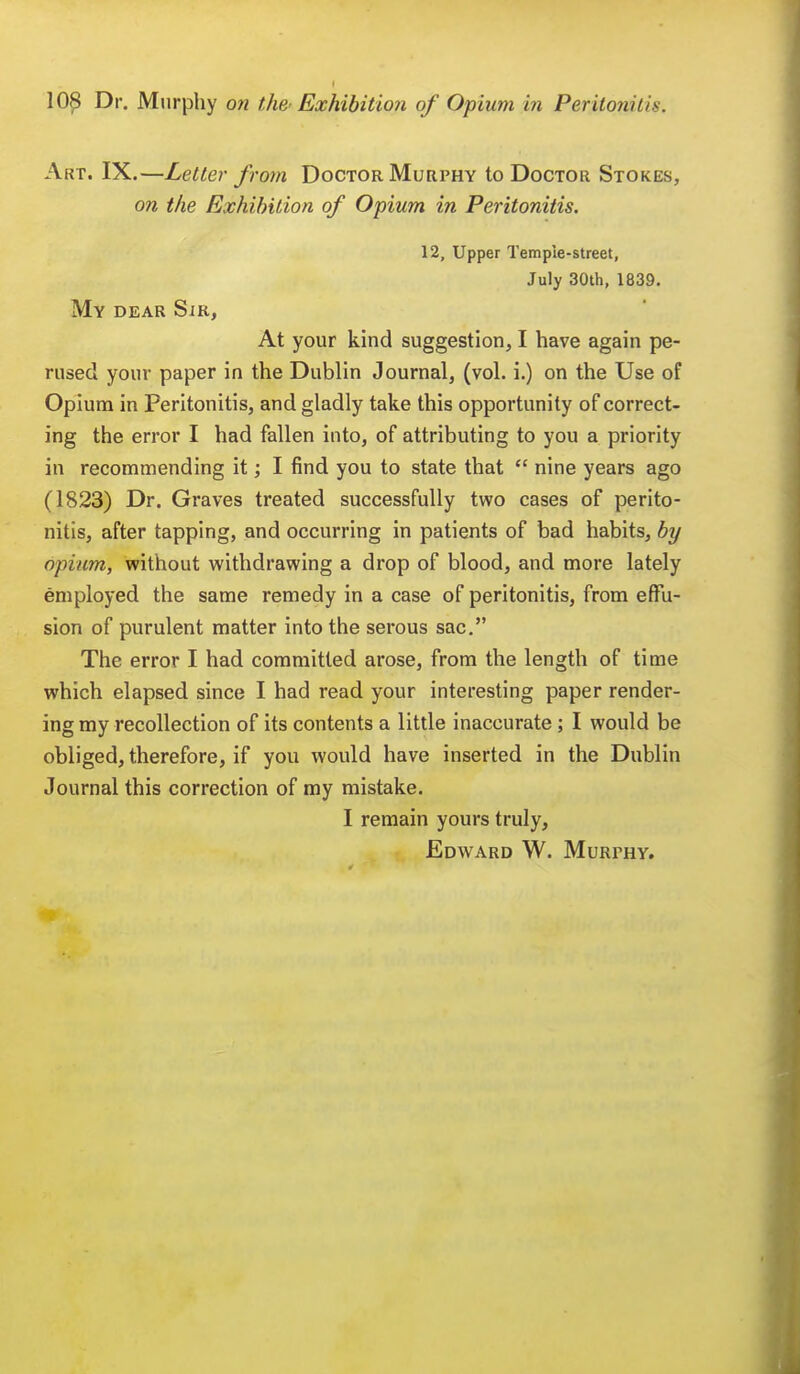 Art. IX.—Letter from Doctor Murphy to Doctor Stokes, on the Exhibition of Opium in Peritonitis. 12, Upper Temple-street, July 30th, 1839. My dear Sir, At your kind suggestion, I have again pe- rused your paper in the Dublin Journal, (vol. i.) on the Use of Opium in Peritonitis, and gladly take this opportunity of correct- ing the error I had fallen into, of attributing to you a priority in recommending it; I find you to state that  nine years ago (1823) Dr. Graves treated successfully two cases of perito- nitis, after tapping, and occurring in patients of bad habits, by opium, without withdrawing a drop of blood, and more lately employed the same remedy in a case of peritonitis, from effu- sion of purulent matter into the serous sac. The error I had committed arose, from the length of time which elapsed since I had read your interesting paper render- ing my recollection of its contents a little inaccurate ; I would be obliged, therefore, if you would have inserted in the Dublin Journal this correction of my mistake. I remain yours truly, Edward W. Murthy.