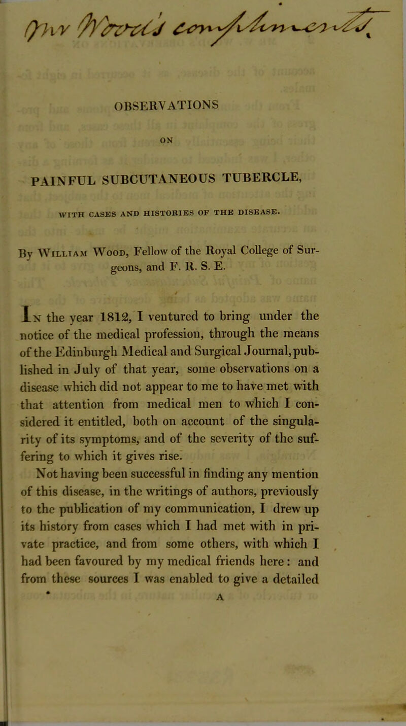 OBSERVATIONS ON PAINFUL SUBCUTANEOUS TUBERCLE, WITH CASES AND HISTORIES OF THE DISEASE. By William Wood, Fellow of the Royal College of Sur- treons, and F. R. S. E. In the year 1812, I ventured to bring under the notice of the medical profession, through the means of the Edinburgh Medical and Surgical Journal, pub- lished in July of that year, some observations on a disease which did not appear to me to have met with that attention from medical men to which I con- sidered it entitled, both on account of the singula- rity of its symptoms, and of the severity of the suf- fering to which it gives rise. Not having been successful in finding any mention of this disease, in the writings of authors, previously to the publication of my communication, I drew up its history from cases which I had met with in pri- vate practice, and from some others, with which I had been favoured by my medical friends here: and