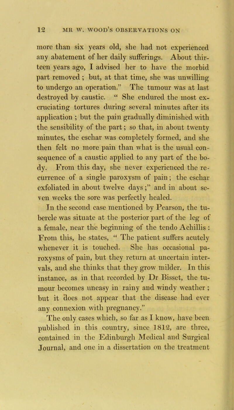 more than six years old, she had not experienced any abatement of her daily sufferings. About thir- teen years ago, I advised her to have the morbid part removed ; but, at that time, she was unwilling to undergo an operation. The tumour was at last destroyed by caustic.  She endured the most ex- cruciating tortures during several minutes after its application ; but the pain gradually diminished with the sensibility of the part; so that, in about twenty minutes, the eschar was completely formed, and she then felt no more pain than what is the usual con- sequence of a caustic applied to any part of the bo- dy. From this day, she never experienced the re- currence of a single paroxysm of pain; the eschar exfoliated in about twelve daysand in about se- ven weeks the sore was perfectly healed. In the second case mentioned by Pearson, the tu- bercle was situate at the posterior part of the leg of a female, near the beginning of the tendo Achillis : From this, he states,  The patient suffers acutely whenever it is touched. She has occasional pa- roxysms of pain, but they return at uncertain inter- vals, and she thinks that they grow milder. In this instance, as in that recorded by Dr Bisset, the tu- mour becomes uneasy in rainy and windy weather ; but it does not appear that the disease had ever any connexion with pregnancy. The only cases which, so far as I know, have been published in this country, since 1812, are three, contained in the Edinburgh Medical and Surgical Journal, and one in a dissertation on the treatment