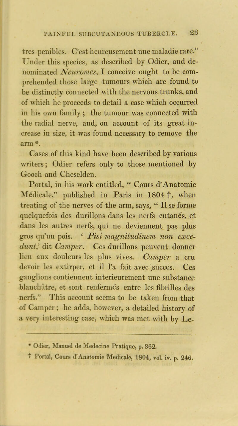 tres penibles. C'est heureusement line maladie rare. Under this species, as described by Odier, and de- nominated Neuromes, I conceive ought to be com- prehended those large tumours which are found to be distinctly connected with the nervous trunks, and of which he proceeds to detail a case which occurred in his own family; the tumour was connected with the radial nerve, and, on account of its great in- crease in size, it was found necessary to remove the arm *. Cases of this kind have been described by various writers; Odier refers only to those mentioned by Gooch and Cheselden, Portal, in his work entitled,  Cours d'Anatomic Medicale, published in Paris in 1804 f, when treating of the nerves of the arm, says,  II se forme quelquefois des durillons dans les nerfs cutanes, et dans les autres nerfs, qui ne deviennent pas plus gros qu'un pois. ' Pisi magnitudinem non eocce- dunt,' dit Camper. Ces durillons peuvent donner lieu aux douleurs les plus vives. Cam'per a cru devoir les extirper, et il I'a fait avec ^succe's. Ces ganglions contiennent interieurement une substance blanchatre, et sont renfermes entre les fibrilles des nerfs. This account seems to be taken from that of Camper; he adds, however, a detailed history of a very interesting case, which was met with by Le- • Odier, Manuel de Medecine Pratique, p. 362. t Portal, Cours d'Anatomic Medicale, 1804, vol. ir. p. 246.