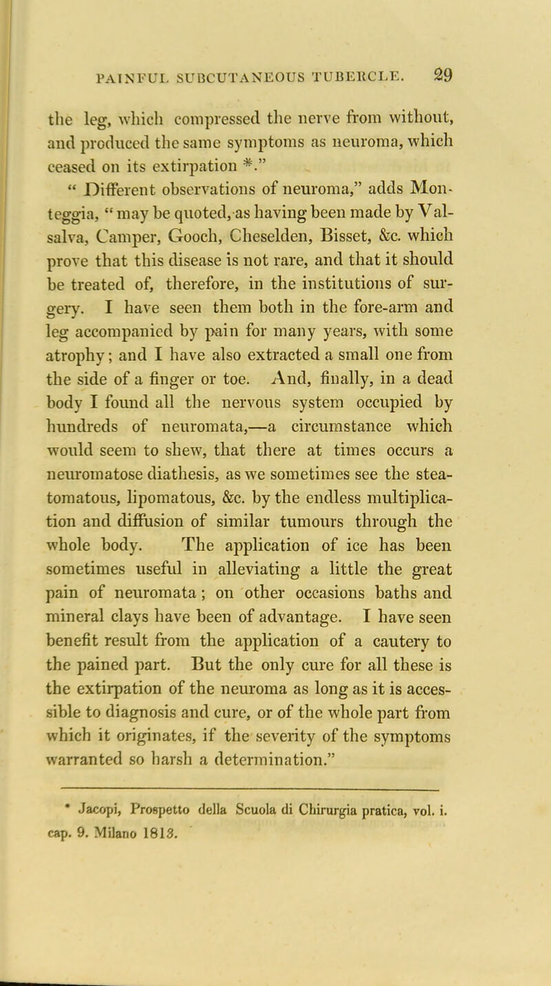 the leg, ^Yhicll compressed the nerve from without, and produced the same symptoms as neuroma, which ceased on its extirpation *.  Different observations of neuroma, adds Mon- teggia,  may be quoted, as having been made by Val- salva, Camper, Gooch, Cheselden, Bisset, &c. which prove that this disease is not rare, and that it should be treated of, therefore, in the institutions of sur- gery. I have seen them both in the fore-arm and leg accompanied by pain for many years, with some atrophy; and I have also extracted a small one from the side of a finger or toe. And, finally, in a dead body I found all the nervous system occupied by hundreds of neuromata,—a circumstance which would seem to shew, that there at times occurs a neuromatose diathesis, as we sometimes see the stea- tomatous, lipomatous, &c. by the endless multiplica- tion and diffusion of similar tumours through the whole body. The application of ice has been sometimes useful in alleviating a little the great pain of neuromata; on other occasions baths and mineral clays have been of advantage. I have seen benefit result from the application of a cautery to the pained part. But the only cure for all these is the extirpation of the neuroma as long as it is acces- sible to diagnosis and cure, or of the whole part from which it originates, if the severity of the symptoms warranted so harsh a determination. • Jacopi, Prospetto della Scuola di Chirurgia pratica, vol. i. cap. 9. Milano 1813.