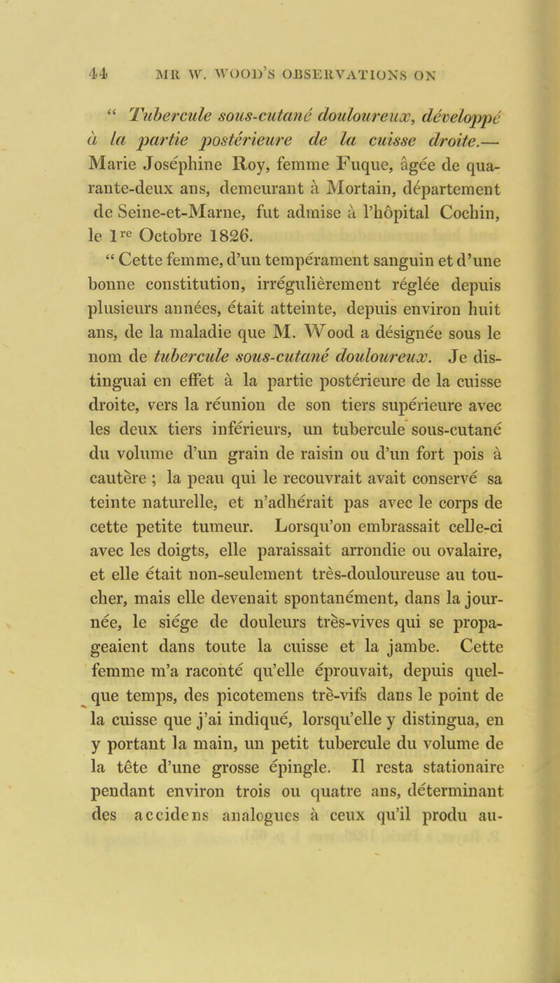  Tube?'cule sous-cutane douloureux, develojype a la par tie posterieure de la cuisse droite.— Marie Josephine Roy, femme Fuque, agee de qua- rante-deux ans, demeuraiit a Mortain, d^partement de Seine-et-Marue, fut admise a I'hopital Cochin, le I'^e Octobre 1826.  Cette femme, d'un temperament sanguin et d'une bonne constitution, irregulierement reglee depuis plusieurs annees, etait atteinte, depuis environ huit ans, de la maladie que M. Wood a designee sous le nom de tuhercule sous-cutane douloureux. Je dis- tinguai en effet a la partie posterieure de la cuisse droite, vers la reunion de son tiers superieure avec les deux tiers inferieurs, un tuhercule sous-cutane du volume d'un grain de raisin ou d'un fort pois a cautere ; la peau qui le recouvrait avait conserve sa teinte naturelle, et n'adherait pas avec le corps de cette petite tumeur. Lorsqu'on embrassait celle-ci avec les doigts, elle paraissait arrondie ou ovalaire, et elle etait non-seulement tres-douloureuse au tou- cher, mais elle devenait spontanement, dans la jour- nee, le siege de douleurs tres-vives qui se propa- geaient dans toute la cuisse et la janibe. Cette femme m'a raconte qu'elle eprouvait, depuis quel- que temps, des picotemens tre-vifs dans le point de la cuisse que j'ai indique, lorsqu'elle y distingua, en y portant la main, un petit tuhercule du volume de la tete d'une grosse epingle. II resta stationaire pendant environ trois ou quatre ans, determinant des accidens analogues ceux qu'il produ au-