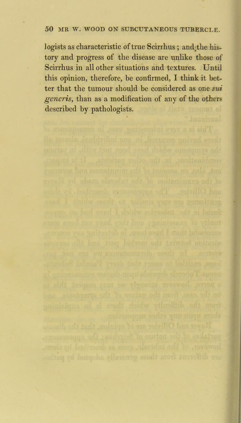 legists as characteristic of true Scirrhus ; and^the his- tory and progress of the disease are unHke those of Scirrhus in all other situations and textures. Until this opinion, therefore, be confirmed, I think it bet- ter that the tumour should be considered as one sui generis, than as a modification of any of the others described by pathologists.