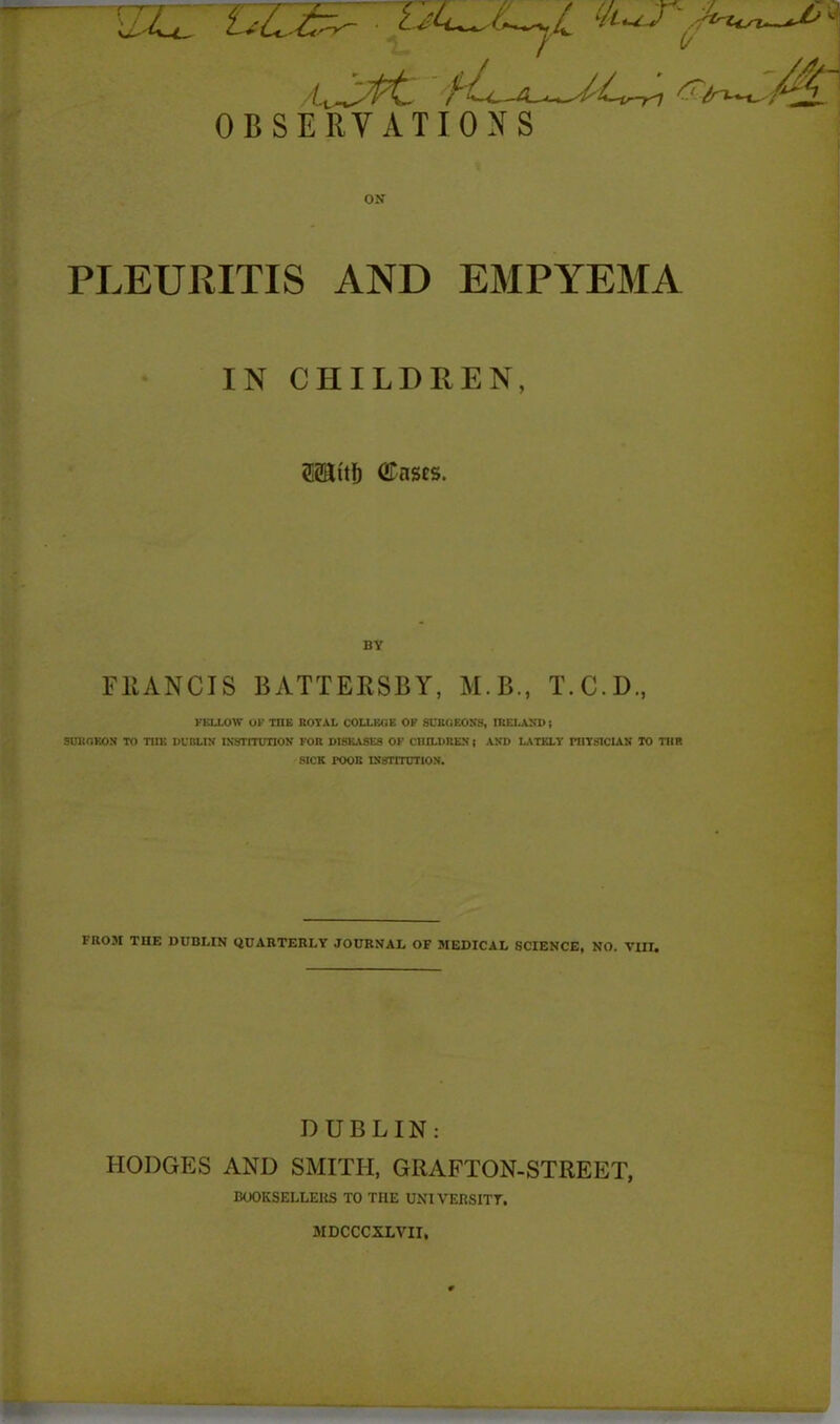 ,//~v 'fh-A^M^l &t'in~S/^L OBSERVATIONS ON PLEURITIS AND EMPYEMA IN CHILDREN, SSSttf) (JTnses. BY FRANCIS BATTERSBY, M.B., T.C.D., FELLOW OF THE ROYAL COLLEGE OF SURGEONS, IRELAND; SURGEON TO THE DUBLIN INSTITUTION FOR DISEASES OF CHILDREN; AND LATELY PHYSICIAN TO THE SICK rOOR INSTITUTION. FROM THE DUBLIN QUARTERLY JOURNAL OF MEDICAL SCIENCE, NO. VIII. DUBLIN: HODGES AND SMITH, GRAFTON-STREET, BOOKSELLERS TO THE UNIVERSITY. MDCCCXLVII,