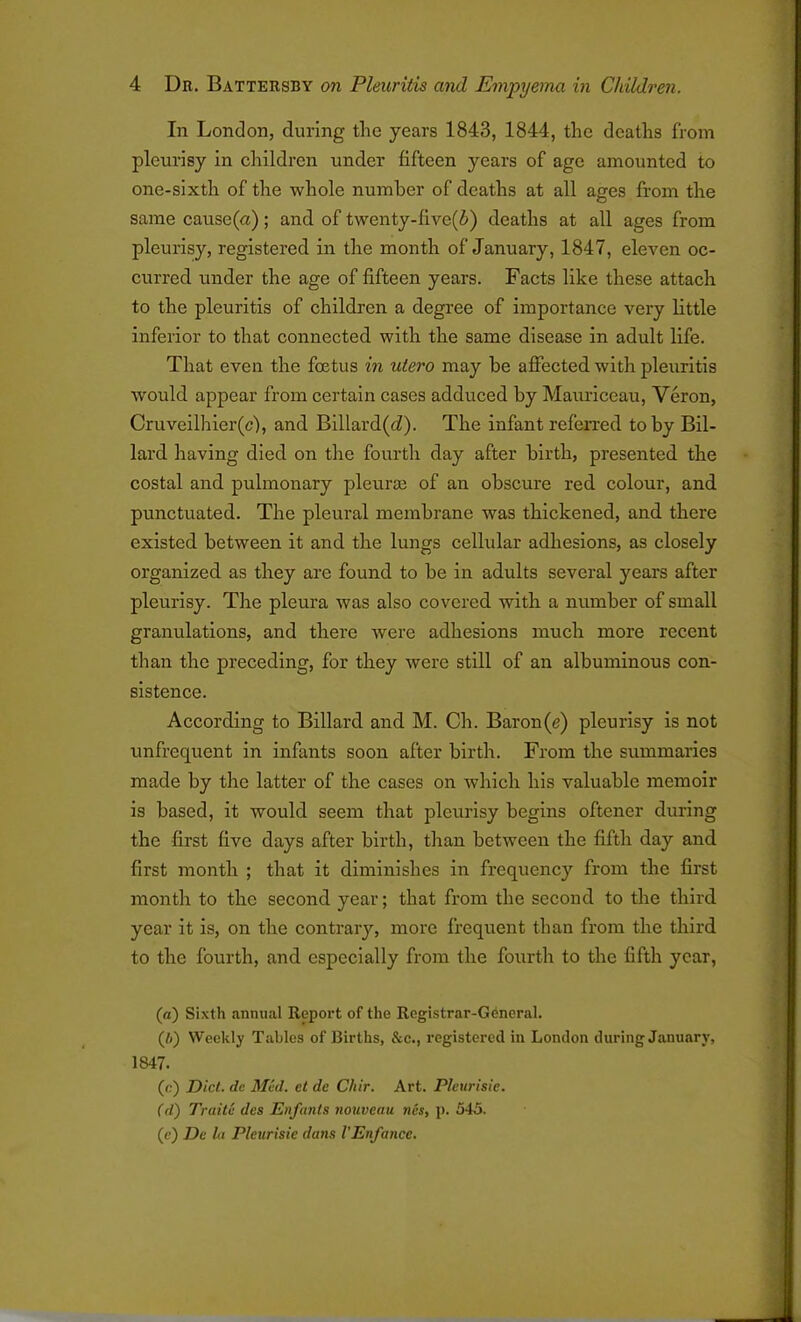 In London, during the years 1843, 1844, the deaths from pleurisy in children under fifteen years of age amounted to one-sixth of the whole number of deaths at all ages from the same cause(n); and of twenty-fivc(i) deaths at all ages from pleurisy, registered in the month of January, 1847, eleven oc- curred under the age of fifteen years. Facts like these attach to the pleuritis of children a degree of importance very little inferior to that connected with the same disease in adult life. That even the foetus in utero may he affected with pleuritis W'ould appear from certain cases adduced by Mauriceau, Veron, Cruveilhier(c), and Billard(cZ). The infant referred toby Bil- lard having died on the fourth day after birth, presented the costal and pulmonary pleurae of an obscure red colour, and punctuated. The pleural membrane was thickened, and there existed between it and the lungs cellular adhesions, as closely organized as they are found to be in adults several years after pleurisy. The pleura was also covered with a number of small granulations, and there were adhesions much more recent than the preceding, for they were still of an albuminous con- sistence. According to Billard and M. Ch. Baron(e) pleurisy is not unfrequent in infants soon after birth. From the summaries made by the latter of the cases on which his valuable memoir is based, it would seem that pleurisy begins oftener during the first five days after birth, than between the fifth day and first month ; that it diminishes in frequency from the first month to the second year; that from the second to the third year it is, on tire contrary, more frequent than from the third to the fourth, and especially from the fourth to the fifth year, (a) Sixth annual Report of the Registrar-General. (I)) Weekly Tables of Births, &c., registered in London during January, 1847. (<?) Diet. dc Med. et de Chir. Art. Pleurisie. (d) Trait6 des Enfants nouveau ncs, p. 545. (e) De la Pleurisie dans VEnfance.