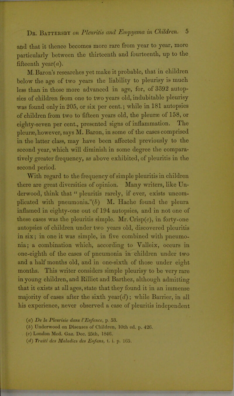 ! Dr. Battersby on Pleuritis and Empyema in Children. 5 and that it thence becomes more rare from year to year, more particularly between the thirteenth and fourteenth, up to the fifteenth year (a). M. Baron’s researches yet make it probable, that in children below the age of two years the liability to pleurisy i9 much less than in those more advanced in age, for, of 3392 autop- sies of children from one to two years old, indubitable pleurisy was found only in 205, or six per cent.; while in 181 autopsies of children from two to fifteen years old, the pleura; ol 158, or eighty-seven per cent., presented signs of inflammation. The pleurae,however, says M. Baron, in some of the cases comprised in the latter class, may have been affected previously to the second year, which will diminish in some degree the compara- tively greater frequency, as above exhibited, of pleuritis in the second period. With regard to the frequency of simple pleuritis in children there are great diversities of opinion. Many writers, like Un- derwood, think that “ pleuritis rarely, if ever, exists uncom- plicated with pneumonia.”(5) M. Hache found the pleura inflamed in eighty-one out of 194 autopsies, and in not one of these cases was the pleuritis simple. Mr. Crisp(c), in forty-one autopsies of children under two years old, discovered pleuritis in six; in one it was simple, in five combined with pneumo- nia; a combination which, according to Yalleix, occurs in one-eighth of the cases of pneumonia in children under two and a half months old, and in one-sixth of those under eight months. This writer considers simple pleurisy to be very rare in young children, and Rillict and Barthez, although admitting that it exists at all ages, state that they found it in an immense majority of cases after the sixth ycar(J) ; while Barrier, in all his experience, never observed a case of pleuritis independent (а) Du la Pleurisie dans I’Enfance, p. 53. (б) Underwood on Diseases of Children, 10th ed. p. 42G. (c) Loudon Med. Gaz. Dec. 25th, 1840.