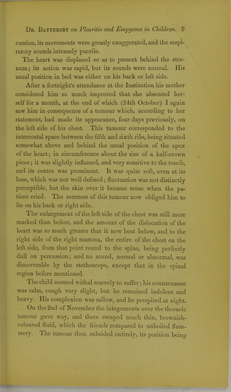 cussion, its movements were greatly exaggerated, and the respi- ratory sounds intensely puerile. The heart was displaced so as to present behind the stei-- num; its action was rapid, but its sounds were normal. His usual position in bed was either on his back or left side. After a fortnight’s attendance at the Institution his mother considered him so much improved that she absented her- self for a month, at the end of which (24th October) I again saw him in consequence of a tumour which, according to her statement, had made its appearance, four days previously, on the left side of his chest. This tumour corresponded to the intercostal space between the fifth and sixth ribs, being situated somewhat above and behind the usual position of the apex of the heart; in circumference about the size of a half-crown piece; it was slightly inflamed, and very sensitive to the touch, and its centre was prominent. It was quite soft, even at its base, which was not well defined; fluctuation was not distinctly perceptible, but the skin over it became tense when the pa- tient cried. The soreness of this tumour now obliged him to lie on his back or right side. The enlargement of the left side of the chest was still more marked than before, and the amount of the dislocation of the heart was so much greater that it now beat below, and to the right side of the right mamma, the entire of the chest on the left side, from that point round to the spine, being perfectly dull on percussion; and no sound, normal or abnormal, was discoverable by the stethoscope, except that in the spinal region before mentioned. The child seemed withal scarcely to suffer; his countenance was calm, cough very slight, but he remained indolent and heavy. His complexion was sallow, and he perspired at night. On the 2nd of November the integuments over the thoracic tumour gave way, and there escaped much thin, brownish- coloured fluid, which the friends compared to unboiled flum- mery. The tumour then subsided entirely, its position being