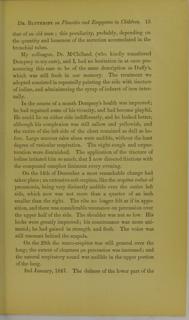 that of an old man ; this peculiarity, probably, depending on the quantity and looseness of the secretion accumulated in the bronchial tubes. My colleague, Dr. M‘Clclland (who kindly transferred Dempsey to my cafe), and I, had no hesitation in at once pro- nouncing this case to be of the same description as Duffy’s, which was still fresh in our memory. The treatment we adopted consisted in repeatedly painting the side with tincture of iodine, and administering the syrup of iodurct of iron inter- nally. In the course of a month Dempsey’s health was improved; he had regained some of his vivacity, and had become playful, lie could lie on either side indifferently, and he looked better, although his complexion was still sallow and yellowish, and the entire of the left side of the chest remained as dull as be- fore. Large mucous rales alone were audible, without the least degree of vesicular respiration. The night cough and expec- toration were diminished. The application of the tincture of iodine irritated him so much, that I now directed frictions with the compound camphor liniment every evening. On the 14th of December a most remarkable change had taken place; an extensive soft crepitus, like the crepitus redux of pneumonia, being very distinctly audible over the entire left side, which now was not more than a quarter of an inch smaller than the right. The ribs no longer felt as if in appo- sition, and there was considerable resonance on percussion over the upper half of the side. The shoulder was not so low. His looks were greatly improved; his countenance was more ani- mated ; he had gained in strength and flesh. The voice was still resonant behind the scapula. On the 29 th the muco-crepitus was still general over the lung; the extent of clearness on percussion was increased; and the natural respiratory sound was audible in the upper portion of the lung. 2nd January, 1847. The dulness of the lower part of the
