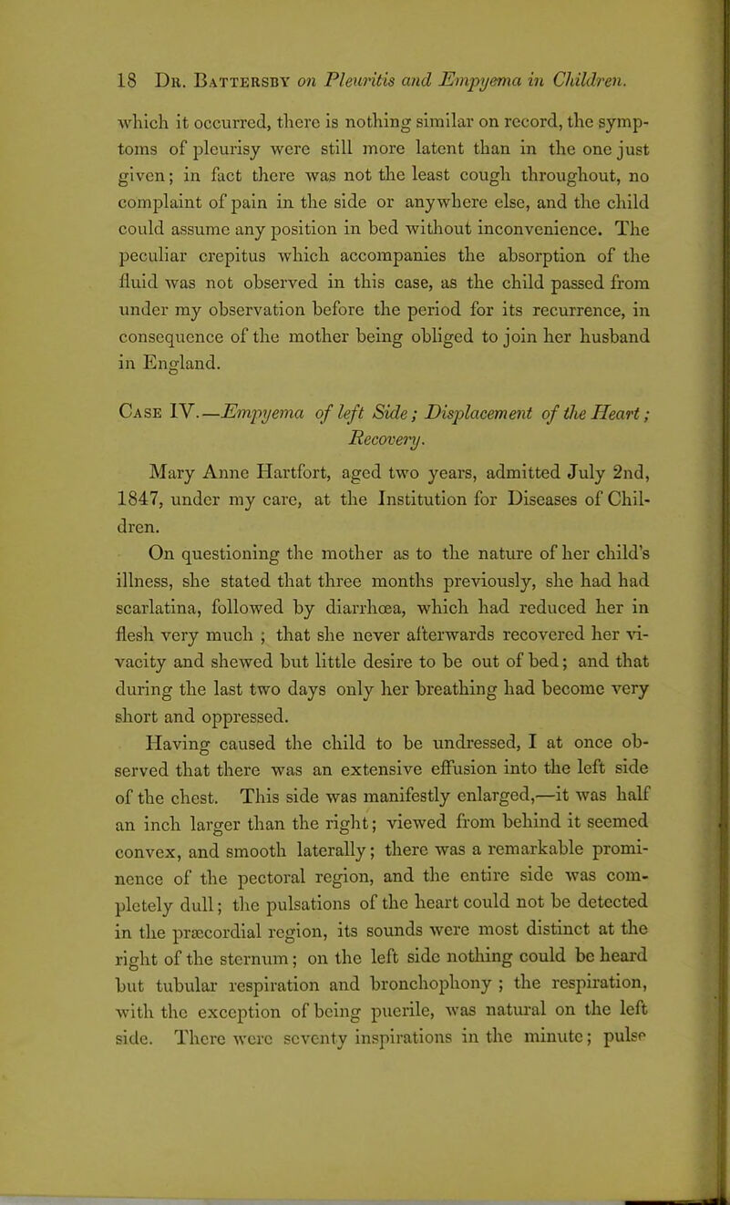 which it occurred, there is nothing similar on record, the symp- toms of pleurisy were still more latent than in the one just given; in fact there was not the least cough throughout, no complaint of pain in the side or anywhere else, and the child could assume any position in bed without inconvenience. The peculiar crepitus which accompanies the absorption of the fluid was not observed in this case, as the child passed from under my observation before the period for its recurrence, in consequence of the mother being obliged to join her husband in England. Case IV.—Empyema of left Side; Displacement of the Heart; Recovery. Mary Anne Hartfort, aged two years, admitted July 2nd, 1847, under my care, at the Institution for Diseases of Chil- dren. On questioning the mother as to the nature of her child’s illness, she stated that three months previously, she had had scarlatina, followed by diarrhoea, which had reduced her in flesh very much ; that she never afterwards recovered her vi- vacity and shewed but little desire to be out of bed; and that during the last two days only her breathing had become very short and oppressed. Having caused the child to be undressed, I at once ob- served that there was an extensive effusion into the left side of the chest. This side was manifestly enlarged,—it was half an inch larger than the right; viewed from behind it seemed convex, and smooth laterally; there was a l’cmarkable promi- nence of the pectoral region, and the entire side was com- pletely dull; the pulsations of the heart could not be detected in the prsccordial region, its sounds were most distinct at the right of the sternum; on the left side nothing could be heard but tubular respiration and bronchophony ; the respiration, with the exception of being puerile, was natural on the left side. There were seventy inspirations in the minute; pulse