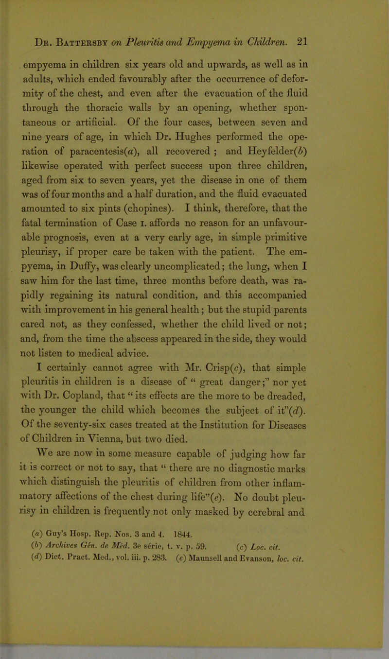 empyema in children six years old and upwards, as well as in adults, which ended favourably after the occurrence of defor- mity of the chest, and even after the evacuation of the fluid through the thoracic walls by an opening, whether spon- taneous or artificial. Of the four cases, between seven and nine years of age, in which Dr. Hughes performed the ope- ration of paraccntesis(a), all recovered ; and Heyfelder(i) likewise operated with perfect success upon three children, aged from six to seven years, yet the disease in one of them was of four months and a half duration, and the fluid evacuated amounted to six pints (chopines). I think, therefore, that the fatal termination of Case I. affords no reason for an unfavour- able prognosis, even at a very early age, in simple primitive pleurisy, if proper care be taken with the patient. The em- pyema, in Duffy, was clearly uncomplicated; the lung, when I saw him for the last time, three months before death, was ra- pidly regaining its natural condition, and this accompanied with improvement in his general health; but the stupid parents cared not, as they confessed, whether the child lived or not; and, from the time the abscess appeared in the side, they would not listen to medical advice. I certainly cannot agree with Mr. Crisp(c), that simple pleuritis in children is a disease of “ great dangernor yet with Dr. Copland, that “ its effects are the more to be dreaded, the younger the child which becomes the subject of it”(cZ). Of the seventy-six cases treated at the Institution for Diseases of Children in Vienna, but two died. We are now in some measure capable of judging how far it is correct or not to say, that “ there arc no diagnostic marks which distinguish the pleuritis of children from other inflam- matory affections of the chest during life”(e). No doubt pleu- risy in children is frequently not only masked by cerebral and («) Guy’s IIosp. Rep. Nos. 3 and 4. 1844. (6) Archives Gen. de Med. 3e serie, t. v. p. 59. (c) Loc. cit. (rf) Diet. Pract. Med., vol. iii. p. 283. (e) Maunsell and Evanson, loc. cit.