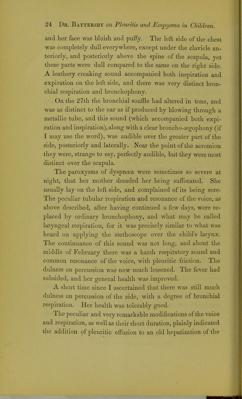 and her face was bluish and puffy. The left side of the chest was completely dull everywhere, except under the clavicle an- teriorly, and posteriorly above the spine of the scapula, yet these parts were dull compared to the same on the right side. A leathery creaking sound accompanied both inspiration and expiration on the left side, and there was very distinct bron- chial respiration and bronchophony. On the 27th the bronchial souffle had altered in tone, and was as distinct to the ear as if produced by blowing through a metallic tube, and this sound (which accompanied both expi- ration and inspiration), along with a clear broncho-asgophony (if I may use the word), was audible over the greater part of the side, posteriorly and laterally. Near the point of the acromion they were, strange to say, perfectly audible, but they were most distinct over the scapula. The paroxysms of dyspnoea were sometimes so severe at night, that her mother dreaded her being suffocated. She usually lay on the left side, and complained of its being sore- The peculiar tubular respiration and resonance of the voice, as above described, after having continued a few days, were re- placed by ordinary bronchophony, and what may be called laryngeal respiration, for it was precisely similar to what was heard on applying the stethoscope over the child’s larynx. The continuance of this sound was not long, and about the middle of February there was a harsh respiratory sound and common resonance of the voice, with pleuritic friction. The dulness on percussion was now much lessened. The fever had subsided, and her general health was improved. A short time since I ascertained that there was still much dulness on percussion of the side, with a degree of bronchial respiration. Her health was tolerably good. The peculiar and very remarkable modifications of the voice and respiration, as well as their short duration, plainly indicated the addition of pleuritic effusion to an old hepatization of the