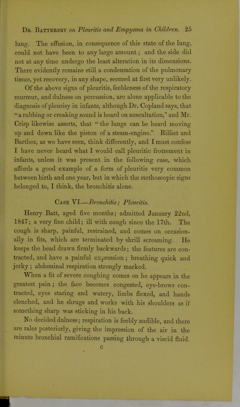 lung. The effusion, in consequence of this state of the lung, could not have been to any large amount; and the side did not at any time undergo the least alteration in its dimensions. There evidently remains still a condensation of the pulmonary tissue, yet recovery, in any shape, seemed at first very unlikely. Of the above signs of pleuritis, feebleness of the respiratory murmur, and dulness on percussion, are alone applicable to the diagnosis of pleurisy in infants, although Dr. Copland says, that “ a rubbing or creaking sound is heard on auscultation,” and Mr. Crisp likewise asserts, that “ the lungs can be heard moving up and down like the piston of a steam-engine.” Rilliet and Barthez, as we have seen, think differently, and I must confess I have never heard what I would call pleuritic frottement in infants, unless it was present in the following case, which affords a good example of a form of pleuritis very common between birth and one year, but in which the stethoscopic signs belonged to, I think, the bronchitis alone. Case VI.—Bronchitis; Pleuritis. Henry Batt, aged five months; admitted January 22nd, 1847; a very fine child; ill with cough since the 17th. The cough is sharp, painful, restrained, and comes on occasion- ally in fits, which are terminated by shrill screaming. He keeps the head drawn firmly backwards; the features are con- tracted, and have a painful expression ; breathing quick and jerky ; abdominal respiration strongly marked. When a fit of severe coughing comes on he appears in the greatest pain ; the face becomes congested, eye-brows con- tracted, eyes staring and watery, limbs flexed, and hands clenched, and he shrugs and works with his shoulders as if something sharp was sticking in his back. No decided dulness; respiration is feebly audible, and there are rales posteriorly, giving the impression of the air in the minute bronchial ramifications passing through a viscid fluid. c
